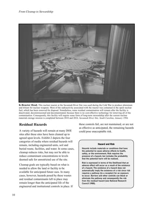 From Cleanup to Stewardship
10
Residual Hazards
A variety of hazards will remain at many DOE
sites after these sites have been cleaned up to
agreed upon levels. Exhibit 2 depicts the four
categories of media where residual hazards will
remain, including engineered units, soil and
buried waste, facilities, and water. In some cases,
cleanup reduces risks, but may not be able to
reduce contaminant concentrations to levels
deemed safe for unrestricted use of the site.
Cleanup goals are typically based on what is
needed to allow the land or facility to be
available for anticipated future uses. In many
cases, however, hazards posed by these wastes
and residual contaminants left in place may
remain longer than the anticipated life of the
engineered and institutional controls in place. If
these controls fail, are not maintained, or are not
as effective as anticipated, the remaining hazards
could pose unacceptable risk.
HHaazzaarrdd aanndd RRiisskk
Hazards include materials or conditions that have
the potential to cause adverse effects to health,
safety, or the environment. Risk requires the
presence of a hazard, but includes the probability
that the potential harm will be realized.
Risk is expressed in terms of the likelihood that an
adverse effect will occur as a result of the existence
of a hazard. The existence of a hazard does not
automatically imply the existence of a risk since risk
requires a pathway (to a receptor) for an exposure
to occur. Barriers and other controls can block or
eliminate the pathway and consequently the risk
from the residual hazard (see National Research
Council 1988).
K-Reactor Head. This nuclear reactor at the Savannah River Site was used during the Cold War to produce plutonium
and tritium for nuclear weapons. Most of the radioactivity associated with the reactor was contained in the spent nuclear
fuel, which has been removed for disposal. Nonetheless, some residual contamination will remain after the facility is
deactivated, decommissioned and decontaminated, because there is no cost-effective technology for removing all of the
contamination. Consequently, this facility will require some form of long-term stewardship after the current nuclear
materials storage mission is completed between 2010 and 2016. Savannah River Site, South Carolina, January 1994.
 