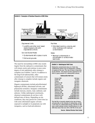11
The need for stewardship at DOE sites results
largely from the radioactive contaminants that
will remain onsite and continue to pose some
degree of risk indefinitely after cleanup is
complete (see Exhibits 3 and 4). In addition to
the long-lived radionuclides, other
contaminants of concern that will remain onsite
after cleanup is complete include organic and
inorganic chemicals.
Organic contaminants include polychlorinated
biphenyls (PCBs), chlorinated solvents, and
polynuclear aromatics. Inorganic contaminants
include mercury, arsenic, lead, cadmium, and
asbestos. Unlike radiological constituents,
chemical contaminants do not have well-
defined rates of decay. Depending on site
conditions, they may persist for a short time (as
with some chlorinated organic solvents
exposed to sunlight) or in perpetuity (as with
inorganics, such as lead and asbestos).
1. The Nature of Long-Term Stewardship
EExxhhiibbiitt 33:: RRaaddiioollooggiiccaall HHaallff LLiivveess
Radioactive contaminants decay at a fixed rate,
unaffected by factors such as temperature, solvents,
or seasons of the year. The rate of decay is described
by the half life – the amount of time required for one
half of a given amount of a radionuclide to decay.
RRaaddiioonnuucclliiddee HHaallff LLiivveess
Curium-242 163 days
Cobalt-60 5 years
Tritium 12 years
Strontium-90 29 years
Cesium-137 30 years
Plutonium-238 88 years
Americium-241 432 years
Radium-226 1,600 years
Plutonium-239 24,100 years
Thorium-230 75,400 years
Technetium-99 211,100 years
Neptunium-237 2,144,000 years
Uranium-235 703,800,000 years
Uranium-238 4,468,000,000 years
The half life is inversely related to the rate of decay,
and generally, to the intensity of radioactivity, so that
a unit mass of a radionuclide having a half life of 100
years would undergo nuclear transformations at a rate
100 times lower than one with a half life of one year.
SSoouurrccee:: NNaattiioonnaall NNuucclleeaarr DDaattaa CCeenntteerr
EExxhhiibbiitt 22:: EExxaammpplleess ooff RReessiidduuaall HHaazzaarrddss aatt DDOOEE SSiitteess
 