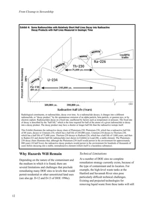 From Cleanup to Stewardship
12
Why Hazards Will Remain
Depending on the nature of the contaminant and
the medium in which it is found, there are
several limitations and challenges that preclude
remediating many DOE sites to levels that would
permit residential or other unrestricted land uses
(see also pp. D-12 and D-13 of DOE 1996c).
Technical Limitations
At a number of DOE sites no complete
remediation strategy currently exists, because of
the type of contaminant and its location. For
example, the high-level waste tanks at the
Hanford and Savannah River sites pose
particularly difficult technical challenges.
Existing and projected technologies for
removing liquid waste from these tanks will still
Radiological constituents, or radionuclides, decay over time. As a radionuclide decays, it changes into a different
radionuclide, or “decay product,” by the spontaneous emission of an alpha particle, beta particle, or gamma rays, or by
electron capture. Radionuclides decay at a fixed rate, unaffected by factors such as temperature or pressure. The fixed rate
of decay is described by the “half life,” which is the time required for half of the atoms of a given radionuclide to decay
into a decay product. The decay product may have a shorter or longer half life than the radioactive isotope itself.
This Exhibit illustrates the radioactive decay chain of Plutonium-238. Plutonium-238, which has a radioactive half life
of 88 years, decays to Uranium-234, which has a half life of 245,000 years. Uranium-234 decays to Thorium-230,
which has a half life of 75,400 years. Thorium-230 decays to Radium-226, which has a half life of 1,600 years, and then
to Radon-222 and shorter half life radionuclides (not shown in Exhibit) to Lead-206, a stable element. The Plutonium-
238 decay chain illustrates that, although the Plutonium-238 itself would persist in the environment for approximately
880 years (10 half lives), the radioactive decay products would persist in the environment for hundreds of thousands of
years before decaying into a stable, nonradioactive element (which itself is a hazardous substance).
EExxhhiibbiitt 44:: SSoommee RRaaddiioonnuucclliiddeess wwiitthh RReellaattiivveellyy SShhoorrtt HHaallff LLiivveess DDeeccaayy iinnttoo RRaaddiiooaaccttiivvee
DDeeccaayy PPrroodduuccttss wwiitthh HHaallff LLiivveess MMeeaassuurreedd iinn GGeeoollooggiicc TTiimmee
 
