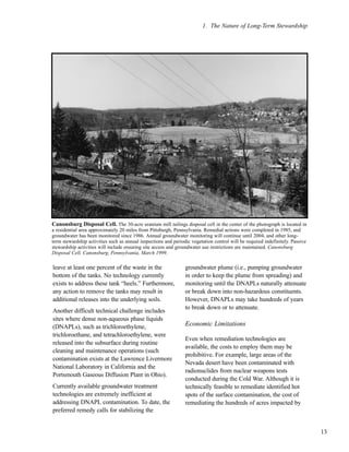 1. The Nature of Long-Term Stewardship
13
leave at least one percent of the waste in the
bottom of the tanks. No technology currently
exists to address these tank “heels.” Furthermore,
any action to remove the tanks may result in
additional releases into the underlying soils.
Another difficult technical challenge includes
sites where dense non-aqueous phase liquids
(DNAPLs), such as trichloroethylene,
trichloroethane, and tetrachloroethylene, were
released into the subsurface during routine
cleaning and maintenance operations (such
contamination exists at the Lawrence Livermore
National Laboratory in California and the
Portsmouth Gaseous Diffusion Plant in Ohio).
Currently available groundwater treatment
technologies are extremely inefficient at
addressing DNAPL contamination. To date, the
preferred remedy calls for stabilizing the
groundwater plume (i.e., pumping groundwater
in order to keep the plume from spreading) and
monitoring until the DNAPLs naturally attenuate
or break down into non-hazardous constituents.
However, DNAPLs may take hundreds of years
to break down or to attenuate.
Economic Limitations
Even when remediation technologies are
available, the costs to employ them may be
prohibitive. For example, large areas of the
Nevada desert have been contaminated with
radionuclides from nuclear weapons tests
conducted during the Cold War. Although it is
technically feasible to remediate identified hot
spots of the surface contamination, the cost of
remediating the hundreds of acres impacted by
Canonsburg Disposal Cell. The 30-acre uranium mill tailings disposal cell in the center of the photograph is located in
a residential area approximately 20 miles from Pittsburgh, Pennsylvania. Remedial actions were completed in 1985, and
groundwater has been monitored since 1986. Annual groundwater monitoring will continue until 2004, and other long-
term stewardship activities such as annual inspections and periodic vegetation control will be required indefinitely. Passive
stewardship activities will include ensuring site access and groundwater use restrictions are maintained. Canonsburg
Disposal Cell, Canonsburg, Pennsylvania, March 1999.
 