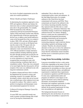 From Cleanup to Stewardship
14
low levels of residual contamination across the
entire site would be prohibitive.
Worker Health and Safety Challenges
In determining the remediation approach to sites,
DOE and regulatory officials must balance the
short-term risks to workers and potential longer-
term risks to the general public. For example,
DOE Savannah River Site officials, in
conjunction with the Environmental Protection
Agency (EPA) and South Carolina state officials,
have signed Records of Decision agreeing that
the best way to address some buried radioactive
waste at the Savannah River Site is to contain it
in place. DOE, EPA, and state officials agreed
not to attempt to excavate an old disposal area
near the center of the 310-square mile site,
where more than 28,000 cubic meters of
radioactive waste were buried from 1952 to
1974. Officials decided to evaluate alternative
cleanup methods including stabilizing specific
hot spots through grouting and covering the site
with a surface barrier (i.e., “cap”). This decision
to review alternatives to waste removal
recognized that excavating the waste with
existing technology would pose high risks to
remediation workers. These risks were estimated
to be much higher than the risks posed to off-site
receptors if the waste was stabilized in-situ with
long-term institutional controls.
To enhance cleanup and lower risks to workers,
the Department has invested in science and
technology research. For example, DOE has
developed a robotic vehicle that can be lowered
into a confined space where radiation levels may
be unsafe for workers. This vehicle is used to
perform investigations and help prepare waste
and contaminated equipment for removal.
Collateral Ecological Damage Caused by
Remediation
At some DOE sites a potential remedy may
result in greater ecological damage than would
occur by leaving the contaminated site
undisturbed. This is often the case for
contaminated surface waters and sediments. At
the Oak Ridge Reservation, for example,
sediment in the Clinch River has been
contaminated with mercury and PCBs. These
contaminants are bound to the sediment in the
river bottom, becoming immobile; therefore,
they represent relatively little risk to a small
subpopulation (e.g., subsistence fishermen). One
remediation strategy would involve dredging the
sediment from the river bottom. Dredging,
however, would cause the contaminants to be
resuspended and transported downstream,
spreading contamination and increasing the
potential for exposure. Dredging and
constructing temporary roads would also destroy
surrounding vegetation and damage nearby
wetlands. Therefore, the selected remedial
alternative in this case is to leave the sediment in
place, thus requiring long-term stewardship to
ensure that the contaminants remain immobile
and that access is restricted to prevent or limit
human exposure.
Long-Term Stewardship Activities
Long-term stewardship involves a wide variety
of activities, depending on the nature of the site
conditions and/or the residual hazards. Overall
requirements for stewardship over these sites and
hazards are prescribed by statute, and additional
requirements to implement these requirements
are contained in regulations and DOE directives.
In some cases, implementation plans and
programs are defined to some degree in site-
specific documents such as land use planning
documents, environmental compliance
documents and compliance agreements. In other
cases, the plans and programs are not yet
defined, but the general requirements for long-
term stewardship are still applicable.
This background document focuses on
identifying the sites and the basic site activities
where long-term stewardship is expected to be
 