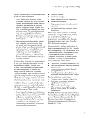 1. The Nature of Long-Term Stewardship
15
required. These site-level stewardship activities
include two general categories:
1. Active controls entail performing certain
activities to control risk at a site on a relatively
frequent or continuous basis, such as operating,
maintaining and monitoring the engineered
controls implemented at sites, including caps,
other physical barriers, and groundwater pump-
and-treat systems. This could include practical
tasks such as repairing fences and erosion
gullies, and collecting water samples (or using
less expensive monitoring technologies yet to
be developed).
2. Passive controls generally entail less intensive
tasks required to convey information about
site hazards and/or limiting access through
physical or legal means. Passive controls could
include ensuring the continued effectiveness
of applicable controls, including physical
systems (e.g., fences and other barriers),
governmental controls (e.g., ordinances and
building permits), and proprietary controls (e.g.,
deeds and easements).
Decisions about these activities are expected to
be part of the local decision-making process
during cleanup (and have typically been
included explicitly in long-term surveillance
and monitoring permits for uranium mill
tailings sites with the Nuclear Regulatory
Commission (NRC)). They are introduced here
to provide background for involving regulators,
Tribal, state and local governments, and other
stakeholders as those local decisions are made.
In addition, there are a variety of other tasks,
which may not occur at a local site level, that
will likely be needed for an effective long-term
stewardship program. These include:
l
Supporting and evaluating new technologies as
they develop that may be useful in reducing the
long-term stewardship costs, improving
performance, or performing a permanent
remedy that obviates the need for long-term
stewardship as well as improving our
understanding of the health and environmental
impacts of residual contaminants;
l
Emergency response;
l
Compliance oversight;
l
Natural and cultural resource management;
l
Information management;
l
Budget preparation, and other administrative
support; and
l
Site redevelopment, and community liaison
and planning.
These issues are not addressed in as much
depth in this background document, and are
expected to be among the broader
programmatic issues addressed in the study
being performed pursuant to the December
1998 Settlement Agreement.
Other terminology has been used to describe
long-term stewardship activities. For example,
EPA regulations (40 CFR 191) define the term
“institutional controls” to encompass all three
of the types of activities considered as
“long-term stewardship” in this background
document. According to these regulations,
active institutional control means:
l
Controlling or cleaning up releases from a site;
l
Performing maintenance operations or remedial
actions at a site;
l
Monitoring parameters related to disposal
system performance; or
l
Controlling access to a disposal site by any
means other than passive institutional controls.
Passive institutional control means:
l
Permanent markers placed at a disposal site;
l
Government ownership and regulations
regarding land or resource use;
l
Public records and archives; and
l
Other methods of preserving knowledge
about the location, design, and contents of a
disposal system.
Exhibit 5 illustrates some stewardship activities
that may be conducted at the sites and highlights
some of the technical uncertainties that the
Department currently is facing (additional
information on stewardship activities can be
found in ICF 1998).
 