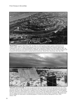 From Cleanup to Stewardship
16
Mound Plant. Located in Miamisburg, Ohio, the plant was used to produce actuators, ignitors, and detonators for
nuclear weapons. DOE has begun transferring parts of the site to the Miamisburg Mound Community Improvement
Corporation for reuse as a commercial/industrial complex and is expected to complete most of this transfer by 2005. The
site is being cleaned up to meet industrial land use standards, and institutional controls in the form of deed restrictions will
be placed on the transferred property to maintain land use restrictions. Mound Plant, Miamisburg, Ohio, May 1984.
Waste Pit Area at Fernald. This area was used for the disposal of process-related waste generated when site workers
converted uranium ore into uranium metal and fabricated it into target elements for reactors that produced weapons-grade
plutonium and tritium. When remediation is complete at this site, all facilities will be demolished but a 138-acre disposal
facility for radioactive and hazardous waste will remain onsite similar to the Weldon Spring Site (see page 7). The Fernald
site will require institutional controls and groundwater monitoring at the disposal facility in perpetuity. Remediated areas
will be available for conservation or recreational purposes. Fernald Environmental Management Project, Ohio,
January 1994.
 