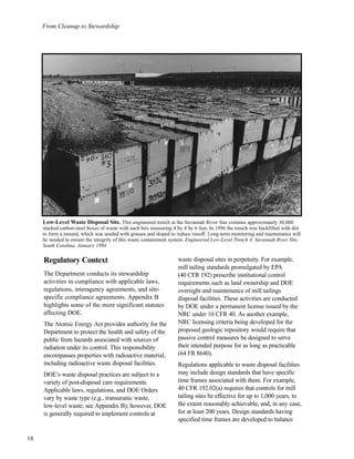 From Cleanup to Stewardship
18
Regulatory Context
The Department conducts its stewardship
activities in compliance with applicable laws,
regulations, interagency agreements, and site-
specific compliance agreements. Appendix B
highlights some of the more significant statutes
affecting DOE.
The Atomic Energy Act provides authority for the
Department to protect the health and safety of the
public from hazards associated with sources of
radiation under its control. This responsibility
encompasses properties with radioactive material,
including radioactive waste disposal facilities.
DOE’s waste disposal practices are subject to a
variety of post-disposal care requirements.
Applicable laws, regulations, and DOE Orders
vary by waste type (e.g., transuranic waste,
low-level waste; see Appendix B); however, DOE
is generally required to implement controls at
waste disposal sites in perpetuity. For example,
mill tailing standards promulgated by EPA
(40 CFR 192) prescribe institutional control
requirements such as land ownership and DOE
oversight and maintenance of mill tailings
disposal facilities. These activities are conducted
by DOE under a permanent license issued by the
NRC under 10 CFR 40. As another example,
NRC licensing criteria being developed for the
proposed geologic repository would require that
passive control measures be designed to serve
their intended purpose for as long as practicable
(64 FR 8640).
Regulations applicable to waste disposal facilities
may include design standards that have specific
time frames associated with them. For example,
40 CFR 192.02(a) requires that controls for mill
tailing sites be effective for up to 1,000 years, to
the extent reasonably achievable, and, in any case,
for at least 200 years. Design standards having
specified time frames are developed to balance
Low-Level Waste Disposal Site. This engineered trench at the Savannah River Site contains approximately 30,000
stacked carbon-steel boxes of waste with each box measuring 4 by 4 by 6 feet. In 1996 the trench was backfilled with dirt
to form a mound, which was seeded with grasses and sloped to reduce runoff. Long-term monitoring and maintenance will
be needed to ensure the integrity of this waste containment system. Engineered Low-Level Trench 4, Savannah River Site,
South Carolina, January 1994.
 
