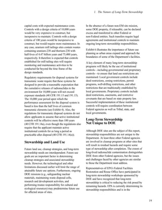1. The Nature of Long-Term Stewardship
19
capital costs with expected maintenance costs.
Controls with a design criteria of 10,000 years
would be very expensive to construct, but
inexpensive to maintain. Controls with a design
criteria of 100 years would be inexpensive to
construct, but would require more maintenance. In
any case, uranium mill tailings sites contain wastes
containing uranium-238 and thorium-230 with
half-lives of 4.47 billion years and 75,400 years,
respectively. It therefore is expected that controls
established for mill tailing sites will require
monitoring and maintenance activities to be
conducted far beyond the time frame of the
design standards.
Regulatory requirements for disposal systems for
transuranic waste require that these systems be
designed to provide a reasonable expectation that
the cumulative releases of radionuclides to the
environment for 10,000 years will not exceed
exposure standards (40 CFR 191.13 and 191.15).
The 10,000 year period upon which the
performance assessment for the disposal system is
based is less than the half lives of common
transuranic elements (see Exhibit 4). Also, the
regulations for transuranic disposal systems do not
allow applicants to assume that active institutional
controls will be effective more than 100 years
(40 CFR 191.14a), even though the regulations also
require that the applicant maintain active
institutional controls for as long a period as
practicable after disposal (40 CFR 191.14(a)).
Stewardship and Land Use
Future land use, cleanup strategies, and long-term
stewardship needs are interdependent. Future use
goals are an important factor in determining
cleanup strategies and associated stewardship
needs. However, the technological and other
limitations discussed earlier will limit the range of
attainable future use options. Furthermore, ongoing
DOE missions (e.g., safeguarding nuclear
materials, maintaining waste disposal cells,
research and development activities, and
performing trustee responsibility for cultural and
ecological resources) may predetermine future use
for affected areas of sites.
In the absence of a future non-EM site mission,
some DOE property, if releasable, can be declared
excess and transferred to other Federal or
non-Federal entities. Such transfers require legal
agreements and institutional controls to maintain
ongoing long-term stewardship responsibilities.
Exhibit 6 illustrates the importance of future use
planning as urban areas expand and approach the
boundaries of some of the Department’s facilities.
A key element of many long-term stewardship
programs will likely be the use of institutional
controls—including governmental and proprietary
controls—to ensure that land use restrictions are
maintained. Local government controls include
deed restrictions, zoning restrictions, permit
programs, well-drilling restrictions, and other
restrictions that are traditionally established by
local governments. Proprietary controls include
deed restrictions, easements, and restrictive
covenants that are based on state property law.
Successful implementation of these institutional
controls will require coordination between
Federal agencies as well as Tribal, state, and
local governments.
Long-Term Stewardship
Not Unique to DOE
Although DOE sites are the subject of this report,
stewardship responsibilities are not unique to the
Department. At least three other Federal agencies
are involved in cleanup programs at other sites that
will result in residual hazards and require some
type of stewardship after completion. The extent of
long-lived radionuclide contamination distinguishes
DOE from other Federal agencies, but the issues
and challenges faced by other agencies are similar
to those the Department must address.
Representatives of EPA’s Federal Facilities
Restoration and Reuse Office have participated in
long-term stewardship workshops sponsored by
DOE and have recognized that long-term
stewardship is critical to reducing the risk posed by
remaining hazards. EPA is currently determining its
stewardship responsibilities and is in the
 