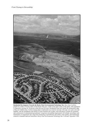 20
From Cleanup to Stewardship
Residential Development Towards the Rocky Flats Environmental Technology Site. More than 2 million
people live within a 50-mile radius of the Rocky Flats site, visible in the upper center of this photo. This population
is expected to increase by 30 percent within the next 20 years. Residential areas now border the northeastern edge
of the site’s Buffer Zone. Current cleanup plans would result in an interim end state with caps over some soils and
landfills, with the foundations and utilities of some facilities left in place, and with passive systems for treatment
and containment of contaminated groundwater. Long-term stewardship requirements will include surveillance and
maintenance of engineered caps, long-term monitoring of groundwater and surface water quality, and institutional
controls to maintain land use restrictions. Rocky Flats Environmental Technology Site, Colorado, September 1999.
 