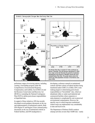 preliminary stages of reviewing options, including
creating a stewardship program under the
Comprehensive Environmental Response,
Compensation, and Liability Act (CERCLA) and
the Resource Conservation and Recovery Act
(RCRA) or amending the National Contingency
Plan (NCP) to define post-closure responsibilities
at Superfund sites.
In support of these initiatives, EPA has recently
developed several guidance documents on the use
and implementation of institutional controls. Both
EPA Region IV and Region X have released policy
documents on the use of institutional controls at
Federal facilities, and EPA headquarters is
developing a reference manual on institutional
controls and their criteria at Federal facilities being
transferred under CERCLA §120(h). EPA is also
making progress in determining post-closure
responsibilities at “brownfields” sites, which are
abandoned, idled, or under-used industrial and
commercial facilities where expansion or
redevelopment is complicated by real or perceived
environmental contamination. However, the
specific ways in which long-term institutional
control issues are implemented vary considerably
at state and local levels.
The Department of Defense (DoD) conducts
cleanup activities at more than 10,000 sites - nearly
1. The Nature of Long-Term Stewardship
21
The Rocky Flats Site is located 17 miles northwest of
Denver, Colorado. The site became operational in 1951.
Four maps to the left illustrate the growth of suburban
development from Denver to Boulder toward the once
isolated Rocky Flats Site. The graph above charts the
nearly five-fold population increase in the Denver area
since 1930.
 