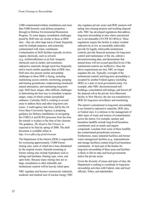 22
From Cleanup to Stewardship
2,000 contaminated military installations and more
than 9,000 formerly used defense properties –
through its Defense Environmental Restoration
Program. To some degree, remediation challenges
posed by DoD sites are similar to those at DOE
sites – they are often large tracts of land, frequently
used for multiple purposes, and commonly
contaminated with many constituents.
Contamination at DoD facilities typically involves
organic chemicals, such as solvents
(e.g., trichloroethylene) or jet fuel; inorganic
chemicals such as metals; and sometimes
radioactive materials, though much less frequently
and in much smaller quantities than at DOE sites.
DoD sites also present similar stewardship
challenges to those DOE is facing, including
maintaining access controls; monitoring, pumping
and treating groundwater; implementing monitored
natural attenuation; and maintaining long-term
caps. DoD faces unique, often difficult, challenges
in determining the best way to remediate weapons
ranges, many of which contain unexploded
ordnance. Currently, DoD is working in several
areas to address these and other long-term care
issues. A multi-agency task force, led by the Air
Force Base Conversion Agency, is preparing
guidance for Defense installations on navigating
the CERCLA and RCRA processes from the time
the remedy is in place to the time of site closeout.
The guidance, The Road to Site Closure, is
expected to be final by spring of 2000. The draft
document is available online at
http://www.afbca.hq.af.mil/closeout.
The Department of the Interior (DOI) is responsible
for overseeing approximately 13,000 former
mining sites, some of which have been abandoned
by the original owners. Hazards remaining at
former mining sites include byproducts such as
tailings and leachates, blasting caps, wires, and
open holes. Because many mining sites are so
large, remediation is often infeasible and
institutional controls will be heavily relied upon.
NRC regulates and licenses commercial, industrial,
academic and medical uses of nuclear energy. NRC
also regulates private sector and DOE uranium mill
tailing sites cleanup projects and resulting disposal
cells. NRC has developed regulations that address
long-term stewardship at sites where unrestricted
use is not attainable (10 CFR 20.1403(c)). These
regulations require the facility to reduce residual
radioactivity as low as reasonably achievable,
provide for legally enforceable institutional
controls, provide financial assurance for long-term
control and maintenance of the site, submit a
decommissioning plan, and demonstrate that
annual doses will not exceed specified levels if the
institutional controls are ineffective. Once the
above requirements are met, NRC no longer
regulates the site. Typically, oversight of the
institutional controls and long-term stewardship is
accepted by another Federal agency (including
DOE) or a state or local government entity. For
example, after NRC decommissioned mill
buildings, consolidated mill tailings, and fenced off
the disposal cell at the private Arco Bluewater
facility in New Mexico, the site was transferred to
DOE for long-term surveillance and monitoring.
The nation’s commitment to long-term stewardship
is not limited to radioactive materials, DOE sites,
or Federal sites; it is intrinsic to the management of
other types of waste and sources of contamination
across the nation. For example, sanitary and
hazardous landfills include long-lived hazardous
constituents such as metals and organic
compounds. Leachate from some of these landfills
has contaminated groundwater resources.
Furthermore, many industrial facilities and former
waste management facilities (e.g., impoundments
and storage facilities) contain long-lived hazardous
constituents. At least part of the burden for
long-term stewardship of these areas and facilities
is likely to fall on state and local governments
and/or the private sector.
Given the diversity of issues and types of sites, the
Department is seeking to coordinate its long-term
stewardship activities with Federal, state and local
officials, Tribes, and stakeholders.
 