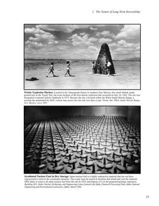 1. The Nature of Long-Term Stewardship
23
Trinity Explosion Marker. Located in the Alamogordo Desert in southern New Mexico, this small obelisk marks
ground zero at the Trinity Site, the exact location of the first atomic explosion that occurred on July 16, 1945. The site was
designated a national historic landmark in 1975. Because the site is located within the White Sands Missile Range, a
secured site maintained by DoD, visitors may access the site only two days a year. Trinity Site, White Sands Missile Range,
New Mexico, circa 1985.
Irradiated Nuclear Fuel in Dry Storage. Spent nuclear fuel is a highly radioactive material that has not been
reprocessed to remove the constituent elements. This waste must be stored in facilities that shield and cool the material.
DOE plans to remove all spent nuclear fuel from the site by 2035 and dispose of it in the proposed geologic repository.
Building 603, Idaho Nuclear Technology and Engineering Center, formerly the Idaho Chemical Processing Plant, Idaho National
Engineering and Environmental Laboratory, Idaho, March 1994.
 