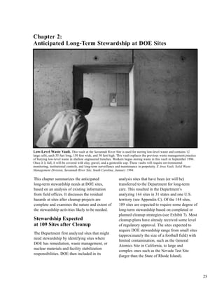 25
This chapter summarizes the anticipated
long-term stewardship needs at DOE sites,
based on an analysis of existing information
from field offices. It discusses the residual
hazards at sites after cleanup projects are
complete and examines the nature and extent of
the stewardship activities likely to be needed.
Stewardship Expected
at 109 Sites after Cleanup
The Department first analyzed sites that might
need stewardship by identifying sites where
DOE has remediation, waste management, or
nuclear materials and facility stabilization
responsibilities. DOE then included in its
analysis sites that have been (or will be)
transferred to the Department for long-term
care. This resulted in the Department’s
analyzing 144 sites in 31 states and one U.S.
territory (see Appendix C). Of the 144 sites,
109 sites are expected to require some degree of
long-term stewardship based on completed or
planned cleanup strategies (see Exhibit 7). Most
cleanup plans have already received some level
of regulatory approval. The sites expected to
require DOE stewardship range from small sites
(approximately the size of a football field) with
limited contamination, such as the General
Atomics Site in California, to large and
complex ones such as the Nevada Test Site
(larger than the State of Rhode Island).
Low-Level Waste Vault. This vault at the Savannah River Site is used for storing low-level waste and contains 12
large cells, each 55 feet long, 150 feet wide, and 30 feet high. This vault replaces the previous waste management practice
of burying low-level waste in shallow engineered trenches. Workers began storing waste in this vault in September 1994.
Once it is full, it will be covered with clay, gravel, and a geotextile cap. These vaults will require environmental
monitoring, institutional controls, and long-term surveillance and maintenance in perpetuity. E Area Vault, Solid Waste
Management Division, Savannah River Site, South Carolina, January 1994.
Chapter 2:
Anticipated Long-Term Stewardship at DOE Sites
 