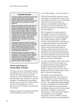From Cleanup to Stewardship
28
Nature and Extent of
Stewardship Activities
The nature and extent of anticipated long-term
stewardship activities at the 109 sites will vary
based on the amount and type of residual
contamination, the anticipated future site uses,
and other factors (e.g., proximity to a river and
floodplain). To understand how stewardship
activities can vary across sites, DOE analyzed
the level of stewardship (e.g., active or
passive) as well as the types of activities likely
to be needed.
Appendix C presents more detailed information
on the methodology used for this report.
Level of Stewardship – Active and Passive
Of the 109 sites currently expected to require
stewardship, 103 are expected to require active
stewardship (see Exhibit 7). Active stewardship
ranges from detection monitoring on a
continuous or periodically recurring basis, to
enforcing access and use restrictions. Sites
expected to require active stewardship vary in
size and complexity.
DOE is expected to rely solely on passive
stewardship at only 6 of the 109 long-term
stewardship sites. Passive stewardship requires
less oversight and care. Enduring obligations
may include permanent markers or public
records to convey information on previous uses
or residual contamination. Sites where DOE
expects to rely on passive controls include
General Atomics and General Electric in
California, where excavation and removal of
contamination occurred to levels allowing for
industrial use, and where NRC has released the
site without radiological restrictions, but where
DOE will need to maintain records of previous
activities or residual contamination.
Long-term stewardship by DOE is not currently
anticipated at 35 sites, most of which were
remediated under the Formerly Utilized Sites
Remedial Action Program (FUSRAP; see
Exhibit 8). However, a record of the extent of
cleanup will need to be maintained at a central
DOE or Federal archiving facility.
The number of sites where DOE has
stewardship responsibility may increase over
time. Additional sites may be identified and
added to DOE’s responsibility under existing or
new laws. The Uranium Mill Tailings Radiation
Control Act (UMTRCA) of 1978 directs DOE
to stabilize, dispose of, and control uranium
mill tailings at inactive mill sites. Sites included
under Title I of UMTRCA are those that
operated prior to 1978, and where all uranium
was produced for sale to the Federal
Government. Title II of UMTRCA includes
privately owned sites that were operating under
SStteewwaarrddsshhiipp IInnffoorrmmaattiioonn
This report represents the Department's first attempt
to quantify the likely scope of its stewardship
activities. As such, data were not available to
adequately address all issues relative to stewardship,
such as natural, cultural, ecological, or human
health risk.
DOE has used available information from field office
personnel to catalogue known end states where
cleanup has already been completed and projected
end states where cleanup is ongoing. The primary
source was data submitted in support of the 1998
Accelerating Cleanup: Paths to Closure report. DOE
used the known and projected end state information
to identify those sites where residual contamination
in facilities and/or media (i.e., water, soil, and
engineered units) would likely remain and to
estimate the scope and duration of stewardship
activities needed.
It is important to note that because of the lack of
detailed data available for most sites, all information
is summarized at the site level, instead of for each
waste or contamination area within a site (e.g.,
Hanford, Fernald, and the Salmon Site are each
considered one site, despite the differences in size
and complexity) [see Appendix C].
Assumed end states and associated stewardship
activities for each site are summarized in Appendix
E. Appendix E is not included in the print version of
this document due to its length. It is, however,
available on the long-term stewardship web site
(www.em.doe.gov/lts) and, by request, from the EM
Information Center (1-800-736-3282).
 