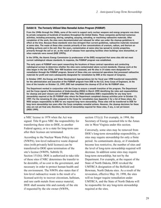29
2. Anticipated Long-Term Stewardship
a NRC license in 1978 when the Act was
signed. Title II gave NRC the responsibility for
transferring these sites to DOE, to another
Federal agency, or to a state for long-term care
after their licenses are terminated.
According to the Nuclear Waste Policy Act
(NWPA), low-level radioactive waste disposal
sites (with privately held licenses) can be
transferred to DOE upon termination of the
site’s license (NWPA, Subtitle D,
Section 151(b)). DOE is authorized to take title
of these sites if NRC determines the transfer to
be desirable, of no cost to the government, and
necessary in order to protect human health and
the environment. The NWPA also states that if
low-level radioactive waste is the result of a
licensed activity to recover zirconium, hafnium,
and rare earth metals from source material,
DOE shall assume title and custody of the site
if requested by the site owner (NWPA,
section 151(c)). For example, in 1994, the
Secretary of Energy assumed title to the Amax
site in West Virginia under this section.
Conversely, some sites may be removed from
DOE’s long-term stewardship responsibility, or
sites may require stewardship for only a finite
period. As contaminants decay, or if standards
become less restrictive, the number of sites and
the level of long-term stewardship required will
decrease. In addition some sites may require
long-term stewardship, but not by the
Department. For example, at the request of the
State of North Dakota, DOE revoked the
UMTRCA designation of the Belfield and
Bowman, North Dakota sites. As a result of the
revocation, effective May 18, 1998, the sites
will no longer require remediation under
UMTRCA, and the State of North Dakota will
be responsible for any long-term stewardship
required at the sites.
EExxhhiibbiitt 88:: TThhee FFoorrmmeerrllyy UUttiilliizzeedd SSiitteess RReemmeeddiiaall AAccttiioonn PPrrooggrraamm ((FFUUSSRRAAPP))
From the 1940s through the 1960s, some of the work to support early nuclear weapons and energy programs was done
by private companies at hundreds of locations throughout the United States. These companies performed numerous
activities, including processing, storing, sampling, assaying, extruding, or machining radioactive materials. After
completion of the work, the sites were decontaminated and released for other use under the cleanup guidelines in
effect at the time. Because those standards were less stringent than current guidelines, radioactive materials remained
at some sites. The waste at these sites consists primarily of low concentrations of uranium, radium, and thorium on
building surfaces and in the soil. Over the years, contamination at some sites has spread to vicinity properties,
primarily through the soil or air, as the result of releases from operating facilities when buildings were dismantled, or
when materials were moved (DOE 1997b).
In the 1970s, the Atomic Energy Commission (a predecessor of the DOE) recognized that some sites did not meet
current radiological release standards. In response, the FUSRAP program was established.
The early years of FUSRAP were spent researching the locations of these contract operations and conducting
radiological surveys to determine whether the sites were contaminated above current standards. Cleanup work at the
sites began in the late 1970s. Over 400 locations were assessed, and 46 sites in 14 states were designated for
remediation through the FUSRAP program. Several of these sites are commercial operations that processed radioactive
materials for profit and were subsequently designated for remediation by DOE at the request of Congress.
In October 1997, the Energy and Water Development Appropriations Act for fiscal year 1998 transferred responsibility
for the administration and execution of the FUSRAP program from DOE to the U.S. Army Corps of Engineers. At the
time of the transfer on October 13, 1997, DOE had completed the cleanup of 25 of the 46 FUSRAP sites.
The Department worked in conjunction with the Corps to ensure a smooth transition of the program. The Department
and the Corps signed a Memorandum of Understanding (MOU) in March 1999 identifying the roles and responsibilities
for cleanup and post-closure care of FUSRAP sites. The MOU establishes DOE's responsibility for any long-term
stewardship required at the 25 FUSRAP sites where the Department completed cleanup activities prior to October 13,
1997. For the remaining 21 sites assigned to the Corps for remediation (see Appendix C for a list of these sites), the
MOU assigns responsibility to DOE for any required long-term stewardship. These sites will be transferred to DOE for
long-term stewardship two years after the Corps completes remedial actions. However, the cleanup decisions for these
sites are not yet final and, therefore, the level of stewardship required for these sites, if any, is not yet known
(MOU 1999).
 