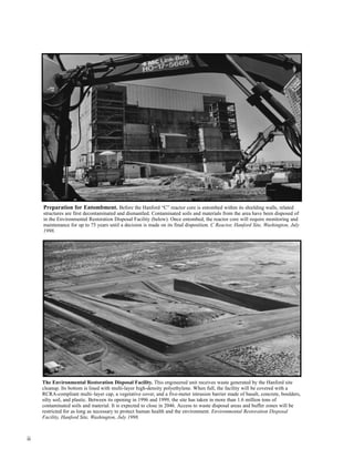 ii
Preparation for Entombment. Before the Hanford “C” reactor core is entombed within its shielding walls, related
structures are first decontaminated and dismantled. Contaminated soils and materials from the area have been disposed of
in the Environmental Restoration Disposal Facility (below). Once entombed, the reactor core will require monitoring and
maintenance for up to 75 years until a decision is made on its final disposition. C Reactor, Hanford Site, Washington, July
1998.
The Environmental Restoration Disposal Facility. This engineered unit receives waste generated by the Hanford site
cleanup. Its bottom is lined with multi-layer high-density polyethylene. When full, the facility will be covered with a
RCRA-compliant multi–layer cap, a vegetative cover, and a five-meter intrusion barrier made of basalt, concrete, boulders,
silty soil, and plastic. Between its opening in 1996 and 1999, the site has taken in more than 1.6 million tons of
contaminated soils and material. It is expected to close in 2046. Access to waste disposal areas and buffer zones will be
restricted for as long as necessary to protect human health and the environment. Environmental Restoration Disposal
Facility, Hanford Site, Washington, July 1998.
 