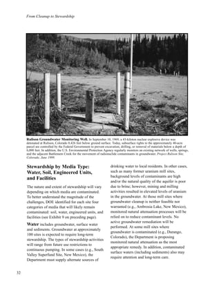 From Cleanup to Stewardship
32
Stewardship by Media Type:
Water, Soil, Engineered Units,
and Facilities
The nature and extent of stewardship will vary
depending on which media are contaminated.
To better understand the magnitude of the
challenges, DOE identified for each site four
categories of media that will likely remain
contaminated: soil, water, engineered units, and
facilities (see Exhibit 9 on preceding page).
Water includes groundwater, surface water
and sediments. Groundwater at approximately
100 sites is expected to require long-term
stewardship. The types of stewardship activities
will range from future use restrictions to
continuous pumping. In some cases (e.g., South
Valley Superfund Site, New Mexico), the
Department must supply alternate sources of
drinking water to local residents. In other cases,
such as many former uranium mill sites,
background levels of contaminants are high
and/or the natural quality of the aquifer is poor
due to brine; however, mining and milling
activities resulted in elevated levels of uranium
in the groundwater. At those mill sites where
groundwater cleanup is neither feasible nor
warranted (e.g., Ambrosia Lake, New Mexico),
monitored natural attenuation processes will be
relied on to reduce contaminant levels. No
active groundwater remediation will be
performed. At some mill sites where
groundwater is contaminated (e.g., Durango,
Colorado), the Department is proposing
monitored natural attenuation as the most
appropriate remedy. In addition, contaminated
surface waters (including sediments) also may
require attention and long-term care.
Rulison Groundwater Monitoring Well. In September 10, 1969, a 43-kiloton nuclear explosive device was
detonated at Rulison, Colorado 8,426 feet below ground surface. Today, subsurface rights to the approximately 40-acre
parcel are controlled by the Federal Government to prevent excavation, drilling, or removal of materials below a depth of
6,000 feet. In addition, the U.S. Environmental Protection Agency regularly monitors an existing network of wells, springs,
and the adjacent Battlement Creek for the movement of radionuclide contaminants in groundwater. Project Rulison Site,
Colorado, June 1999.
 