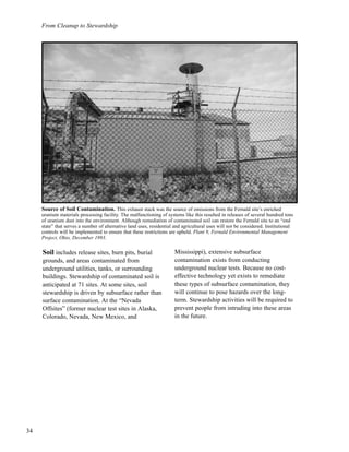 From Cleanup to Stewardship
34
Soil includes release sites, burn pits, burial
grounds, and areas contaminated from
underground utilities, tanks, or surrounding
buildings. Stewardship of contaminated soil is
anticipated at 71 sites. At some sites, soil
stewardship is driven by subsurface rather than
surface contamination. At the “Nevada
Offsites” (former nuclear test sites in Alaska,
Colorado, Nevada, New Mexico, and
Mississippi), extensive subsurface
contamination exists from conducting
underground nuclear tests. Because no cost-
effective technology yet exists to remediate
these types of subsurface contamination, they
will continue to pose hazards over the long-
term. Stewardship activities will be required to
prevent people from intruding into these areas
in the future.
Source of Soil Contamination. This exhaust stack was the source of emissions from the Fernald site’s enriched
uranium materials processing facility. The malfunctioning of systems like this resulted in releases of several hundred tons
of uranium dust into the environment. Although remediation of contaminated soil can restore the Fernald site to an “end
state” that serves a number of alternative land uses, residential and agricultural uses will not be considered. Institutional
controls will be implemented to ensure that these restrictions are upheld. Plant 9, Fernald Environmental Management
Project, Ohio, December 1993.
 
