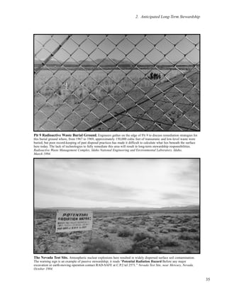 35
2. Anticipated Long-Term Stewardship
Pit 9 Radioactive Waste Burial Ground. Engineers gather on the edge of Pit 9 to discuss remediation strategies for
this burial ground where, from 1967 to 1969, approximately 150,000 cubic feet of transuranic and low-level waste were
buried; but poor record-keeping of past disposal practices has made it difficult to calculate what lies beneath the surface
here today. The lack of technologies to fully remediate this area will result in long-term stewardship responsibilities.
Radioactive Waste Management Complex, Idaho National Engineering and Environmental Laboratory, Idaho,
March 1994.
The Nevada Test Site. Atmospheric nuclear explosions here resulted in widely dispersed surface soil contamination.
The warning sign is an example of passive stewardship; it reads “Potential Radiation Hazard Before any major
excavation or earth-moving operation contact RAD-SAFE at C.P.2 tel 2571.” Nevada Test Site, near Mercury, Nevada,
October 1984.
 