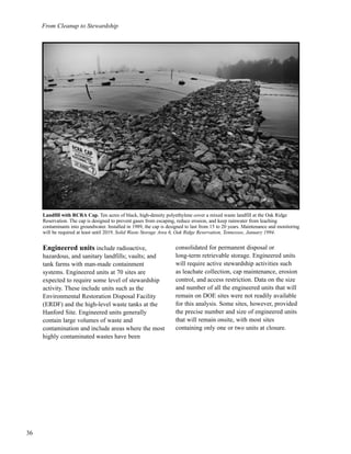 From Cleanup to Stewardship
36
Engineered units include radioactive,
hazardous, and sanitary landfills; vaults; and
tank farms with man-made containment
systems. Engineered units at 70 sites are
expected to require some level of stewardship
activity. These include units such as the
Environmental Restoration Disposal Facility
(ERDF) and the high-level waste tanks at the
Hanford Site. Engineered units generally
contain large volumes of waste and
contamination and include areas where the most
highly contaminated wastes have been
consolidated for permanent disposal or
long-term retrievable storage. Engineered units
will require active stewardship activities such
as leachate collection, cap maintenance, erosion
control, and access restriction. Data on the size
and number of all the engineered units that will
remain on DOE sites were not readily available
for this analysis. Some sites, however, provided
the precise number and size of engineered units
that will remain onsite, with most sites
containing only one or two units at closure.
Landfill with RCRA Cap. Ten acres of black, high-density polyethylene cover a mixed waste landfill at the Oak Ridge
Reservation. The cap is designed to prevent gases from escaping, reduce erosion, and keep rainwater from leaching
contaminants into groundwater. Installed in 1989, the cap is designed to last from 15 to 20 years. Maintenance and monitoring
will be required at least until 2019. Solid Waste Storage Area 6, Oak Ridge Reservation, Tennessee, January 1994.
 