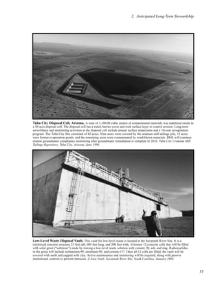 37
2. Anticipated Long-Term Stewardship
Tuba City Disposal Cell, Arizona. A total of 1,100,00 cubic meters of contaminated materials was stabilized onsite in
a 50-acre disposal cell. The disposal cell has a radon barrier cover and rock surface layer to control erosion. Long-term
surveillance and monitoring activities at the disposal cell include annual surface inspections and a 10-year revegetation
program. The Tuba City Site consisted of 42 acres. Nine acres were covered by the uranium mill tailings pile, 18 acres
were former evaporation ponds, and the remaining acres were contaminated by wind-blown materials. DOE will continue
routine groundwater compliance monitoring after groundwater remediation is complete in 2010. Tuba City Uranium Mill
Tailings Repository, Tuba City, Arizona, June 1998.
Low-Level Waste Disposal Vault. This vault for low-level waste is located at the Savannah River Site. It is a
reinforced concrete structure 25 feet tall, 600 feet long, and 200 feet wide. It houses 12 concrete cells that will be filled
with solid grout (“saltstone”) made by mixing a low-level waste solution with cement, fly ash, and slag. Radionuclides
in the grout will include technetium-99, strontium-90, and cesium-137. Once all 12 cells are filled, the vault will be
covered with earth and capped with clay. Active maintenance and monitoring will be required, along with passive
institutional controls to prevent intrusion. Z-Area Vault, Savannah River Site, South Carolina, January 1994.
 