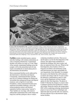 From Cleanup to Stewardship
Facilities include entombed reactors, canyons
and other buildings with residual contamination, as
well as remaining infrastructure. Contaminated
facilities will remain at as many as 32 sites. Many
of the currently contaminated buildings across the
complex will be fully demolished and will only
require stewardship for an interim phase prior to
decontamination and demolition.
Most contaminated facilities can be addressed by
decontamination or demolition and disposal.
Consequently, contaminated facilities typically
pose less of a technical challenge for cleanup and
stewardship than underground storage and disposal
situations, such as high-level waste tanks.
Nonetheless, certain contaminated facilities pose
significant stewardship challenges, such as the
nuclear production reactors and chemical
separations facilities (reprocessing “canyons”).
These facilities are very large, with extensive
radionuclide contamination that is both intense and
long-lived, and that could pose risks to workers
conducting remediation activities. There are no
specific plans as yet for the final disposition of the
canyons. One option being considered is to
demolish the buildings, bury them in place, and
place an engineered cap on the area. Whatever the
final disposition, these facilities will be in a
long-term surveillance and maintenance mode
until final decisions are made, and probably for
very long periods of time thereafter. For example,
the reactors at the Hanford Site will be placed in
an interim safe storage mode for 75 years to allow
the radioactive contamination to decay to safer
levels, and the Department will then consider
options for their final disposition. The photos in
Exhibit 10 illustrate the changes in a reactor when
it undergoes transition from production to interim
safe storage. During the interim safe storage phase,
DOE will be conducting technology demonstration
projects to test at least 20 new technologies and
approaches that may provide safer, less expensive,
and more efficient ways to decommission aging
nuclear facilities.
38
F-Area at the Savannah River Site. A number of facilities in this ½ square mile area will remain contaminated
indefinitely because of a lack of cost-effective technologies available to remove the intense levels of radioactivity. The
reprocessing "canyon" near the center of the photo is still operating, but, even after deactivation and decommissioning, it
is unlikely to ever be decontaminated sufficiently to allow for unrestricted use. The underground storage tanks in the
lower part of the photo will contain residual waste after most of the high-level waste has been removed for vitrification.
Grout (similar to concrete) has been poured in the “emptied” tanks to immobilize the residual waste and prevent the
buried tank shells from collapsing. F Area, Savannah River Site, South Carolina, August 1983.
 