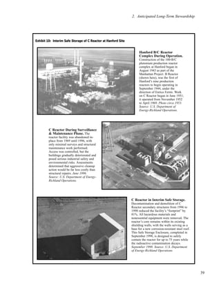39
2. Anticipated Long-Term Stewardship
C Reactor During Surveillance
& Maintenance Phase. The
reactor facility was abandoned in-
place from 1969 until 1996, with
only minimal surveys and structural
maintenance work performed.
Access was controlled, but the
buildings gradually deteriorated and
posed serious industrial safety and
environmental risks. Assessments
determined that aggressive cleanup
action would be far less costly than
structural repairs. June 1996.
Source: U.S. Department of Energy-
Richland Operations.
Hanford B/C Reactor
Complex During Operation.
Construction of the 100-B/C
plutonium production reactor
complex at Hanford began in
August 1943 as part of the
Manhattan Project. B Reactor
(shown here), was the first of
Hanford’s nine production
reactors to begin operating in
September 1944, under the
direction of Enrico Fermi. Work
on C Reactor began in June 1951;
it operated from November 1952
to April 1969. Photo circa 1953.
Source: U.S. Department of
Energy-Richland Operations.
C Reactor in Interim Safe Storage.
Decontamination and demolition of C
Reactor secondary structures from 1996 to
1998 reduced the facility’s “footprint” by
81%. All hazardous materials and
nonessential equipment were removed. The
reactor’s core remains within its existing
shielding walls, with the walls serving as a
base for a new corrosion-resistant steel roof.
This Safe Storage Enclosure, completed in
September 1998, is designed to safely
contain the reactor for up to 75 years while
the radioactive contamination decays.
September 1998. Source: U.S. Department
of Energy-Richland Operations
EExxhhiibbiitt 1100:: IInntteerriimm SSaaffee SSttoorraaggee ooff CC RReeaaccttoorr aatt HHaannffoorrdd SSiittee
 