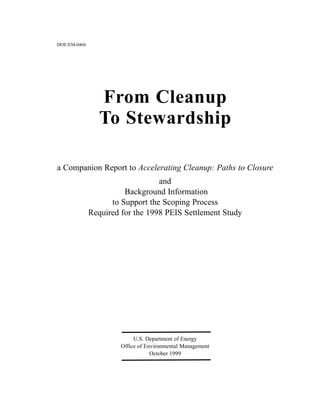 From Cleanup
To Stewardship
a Companion Report to Accelerating Cleanup: Paths to Closure
and
Background Information
to Support the Scoping Process
Required for the 1998 PEIS Settlement Study
U.S. Department of Energy
Office of Environmental Management
October 1999
DOE/EM-0466
 