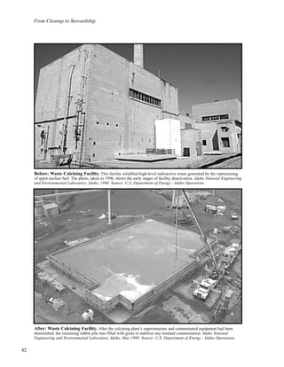 From Cleanup to Stewardship
42
After: Waste Calcining Facility. After the calcining plant’s superstructure and contaminated equipment had been
demolished, the remaining rubble pile was filled with grout to stabilize any residual contamination. Idaho National
Engineering and Environmental Laboratory, Idaho, May 1999. Source: U.S. Department of Energy - Idaho Operations.
Before: Waste Calcining Facility. This facility solidified high-level radioactive waste generated by the reprocessing
of spent nuclear fuel. The photo, taken in 1990, shows the early stages of facility deactivation. Idaho National Engineering
and Environmental Laboratory, Idaho, 1990. Source: U.S. Department of Energy - Idaho Operations.
 