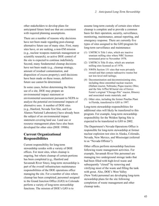 43
2. Anticipated Long-Term Stewardship
other stakeholders to develop plans for
anticipated future land use that are consistent
with required planning assumptions.
There are a number of reasons why decisions
have not been made regarding post-cleanup
alternative future use of many sites. First, many
sites have, or are seeking, a non-EM mission
(e.g., nuclear weapons materials management or
scientific research), so active DOE control of
the site is expected to continue indefinitely.
Second, many fundamental cleanup decisions
have not been made (e.g., cleanup strategy,
amount of residual contamination, and
disposition of excess property); until decisions
have been made on these issues, definitive
future use cannot be determined.
In some cases, before determining the future
use of a site, DOE may prepare an
environmental impact statement or
environmental assessment pursuant to NEPA to
analyze the potential environmental impacts of
alternative uses. A number of DOE sites
(e.g., Hanford, Nevada Test Site, and Los
Alamos National Laboratory) have already been
the subject of an environmental impact
statement covering land use. Land use or
resource management plans have also been
developed for other sites (DOE 1998b).
Current Organizational
Responsibilities
Current responsibility for long-term
stewardship resides with a variety of DOE
offices. For most sites, when cleanup is
ongoing, but where cleanup of certain portions
has been completed (e.g., Hanford and
Savannah River Sites), long-term stewardship is
part of the overall infrastructure maintenance
responsibilities of the DOE operations office
managing the site. For a number of sites where
cleanup has been completed, personnel assigned
to the Grand Junction Office (GJO) in Colorado
perform a variety of long-term stewardship
functions. The mission of DOE’s GJO is to
assume long-term custody of certain sites where
cleanup is complete and to provide a common
basis for their operation, security, surveillance,
monitoring, maintenance, annual reporting, and
emergency response. There are currently five
types of sites assigned to the GJO program for
long-term surveillance and maintenance:
(1) UMTRCA Title I sites, which are inactive
uranium milling sites where NRC licenses
terminated prior to November 1978;
(2) UMTRCA Title II sites, which are uranium
milling sites licensed as of 1978;
(3) NWPA Section 151 sites that were privately
owned and that contain radioactive wastes but
not low-level mill tailings;
(4) Decontamination and decommissioning sites,
including three entombed nuclear reactors
(Hallam reactor, Nebraska; Piqua reactor, Ohio;
and the Site A/Plot M burial site of Enrico
Fermi’s original “Chicago Pile” reactor, Illinois)
and associated waste materials; and
(5) Other sites, including the former Pinellas Plant
in Florida, transferred to GJO in 1997.
Long-term stewardship responsibilities for
additional sites will likely be transferred to this
program. For example, long-term stewardship
responsibility for the Weldon Spring Site is
expected to be transferred to GJO in 2002.
The Department’s Nevada Operations Office is
responsible for long-term stewardship at former
nuclear explosion test sites in Alaska, Colorado,
Nevada, New Mexico, and Mississippi (referred
to as “Nevada Offsites”).
Other offices perform stewardship functions
following waste management activities. For
example, Savannah River Site personnel are
managing two underground storage tanks that
had been filled with high-level waste and
subsequently “closed” by removing and
vitrifying most of the waste and filling the tank
with grout. Also, DOE’s West Valley
(New York) personnel are developing long-term
stewardship plans for the site following
completion of waste management and other
cleanup tasks.
 
