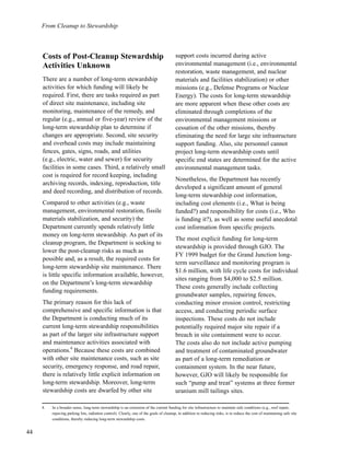 44
From Cleanup to Stewardship
Costs of Post-Cleanup Stewardship
Activities Unknown
There are a number of long-term stewardship
activities for which funding will likely be
required. First, there are tasks required as part
of direct site maintenance, including site
monitoring, maintenance of the remedy, and
regular (e.g., annual or five-year) review of the
long-term stewardship plan to determine if
changes are appropriate. Second, site security
and overhead costs may include maintaining
fences, gates, signs, roads, and utilities
(e.g., electric, water and sewer) for security
facilities in some cases. Third, a relatively small
cost is required for record keeping, including
archiving records, indexing, reproduction, title
and deed recording, and distribution of records.
Compared to other activities (e.g., waste
management, environmental restoration, fissile
materials stabilization, and security) the
Department currently spends relatively little
money on long-term stewardship. As part of its
cleanup program, the Department is seeking to
lower the post-cleanup risks as much as
possible and, as a result, the required costs for
long-term stewardship site maintenance. There
is little specific information available, however,
on the Department’s long-term stewardship
funding requirements.
The primary reason for this lack of
comprehensive and specific information is that
the Department is conducting much of its
current long-term stewardship responsibilities
as part of the larger site infrastructure support
and maintenance activities associated with
operations.4
Because these costs are combined
with other site maintenance costs, such as site
security, emergency response, and road repair,
there is relatively little explicit information on
long-term stewardship. Moreover, long-term
stewardship costs are dwarfed by other site
support costs incurred during active
environmental management (i.e., environmental
restoration, waste management, and nuclear
materials and facilities stabilization) or other
missions (e.g., Defense Programs or Nuclear
Energy). The costs for long-term stewardship
are more apparent when these other costs are
eliminated through completions of the
environmental management missions or
cessation of the other missions, thereby
eliminating the need for large site infrastructure
support funding. Also, site personnel cannot
project long-term stewardship costs until
specific end states are determined for the active
environmental management tasks.
Nonetheless, the Department has recently
developed a significant amount of general
long-term stewardship cost information,
including cost elements (i.e., What is being
funded?) and responsibility for costs (i.e., Who
is funding it?), as well as some useful anecdotal
cost information from specific projects.
The most explicit funding for long-term
stewardship is provided through GJO. The
FY 1999 budget for the Grand Junction long-
term surveillance and monitoring program is
$1.6 million, with life cycle costs for individual
sites ranging from $4,000 to $2.5 million.
These costs generally include collecting
groundwater samples, repairing fences,
conducting minor erosion control, restricting
access, and conducting periodic surface
inspections. These costs do not include
potentially required major site repair if a
breach in site containment were to occur.
The costs also do not include active pumping
and treatment of contaminated groundwater
as part of a long-term remediation or
containment system. In the near future,
however, GJO will likely be responsible for
such “pump and treat” systems at three former
uranium mill tailings sites.
4. In a broader sense, long-term stewardship is an extension of the current funding for site infrastructure to maintain safe conditions (e.g., roof repair,
repaving parking lots, radiation control). Clearly, one of the goals of cleanup, in addition to reducing risks, is to reduce the cost of maintaining safe site
conditions, thereby reducing long-term stewardship costs.
 