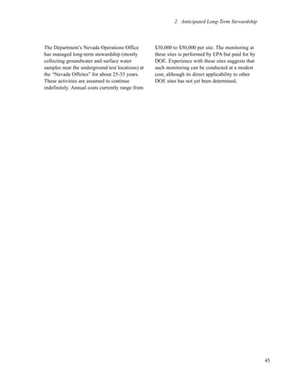 45
2. Anticipated Long-Term Stewardship
The Department’s Nevada Operations Office
has managed long-term stewardship (mostly
collecting groundwater and surface water
samples near the underground test locations) at
the “Nevada Offsites” for about 25-35 years.
These activities are assumed to continue
indefinitely. Annual costs currently range from
$30,000 to $50,000 per site. The monitoring at
these sites is performed by EPA but paid for by
DOE. Experience with these sites suggests that
such monitoring can be conducted at a modest
cost, although its direct applicability to other
DOE sites has not yet been determined.
 