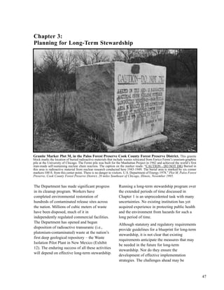47
The Department has made significant progress
in its cleanup program. Workers have
completed environmental restoration of
hundreds of contaminated release sites across
the nation. Millions of cubic meters of waste
have been disposed, much of it in
independently regulated commercial facilities.
The Department has opened and begun
disposition of radioactive transuranic (i.e.,
plutonium-contaminated) waste at the nation’s
first deep geological repository – the Waste
Isolation Pilot Plant in New Mexico (Exhibit
12). The enduring success of all these activities
will depend on effective long-term stewardship.
Running a long-term stewardship program over
the extended periods of time discussed in
Chapter 1 is an unprecedented task with many
uncertainties. No existing institution has yet
acquired experience in protecting public health
and the environment from hazards for such a
long period of time.
Although statutory and regulatory requirements
provide guidelines for a blueprint for long-term
stewardship, it is not clear that existing
requirements anticipate the measures that may
be needed in the future for long-term
stewardship. Nor do they ensure the
development of effective implementation
strategies. The challenges ahead may be
Chapter 3:
Planning for Long-Term Stewardship
Granite Marker Plot M, in the Palos Forest Preserve Cook County Forest Preserve District. This granite
block marks the location of buried radioactive materials that include wastes relocated from Enrico Fermi’s uranium-graphite
pile at the University of Chicago. The Fermi pile was built for the Manhattan Project in 1942 and achieved the world’s first
man-made self-sustaining nuclear chain reaction. The caption on the marker reads: “CAUTION - DO NOT DIG Buried in
this area is radioactive material from nuclear research conducted here 1943-1949. The burial area is marked by six corner
markers 100 ft. from this center point. There is no danger to visitors. U.S. Department of Energy 1978.” Plot M, Palos Forest
Preserve, Cook County Forest Preserve District, 20 miles Southeast of Chicago, Illinois, November 1995.
 