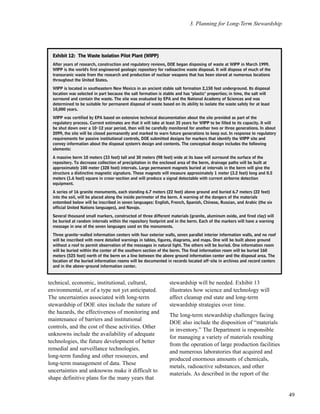 3. Planning for Long-Term Stewardship
49
technical, economic, institutional, cultural,
environmental, or of a type not yet anticipated.
The uncertainties associated with long-term
stewardship of DOE sites include the nature of
the hazards, the effectiveness of monitoring and
maintenance of barriers and institutional
controls, and the cost of these activities. Other
unknowns include the availability of adequate
technologies, the future development of better
remedial and surveillance technologies,
long-term funding and other resources, and
long-term management of data. These
uncertainties and unknowns make it difficult to
shape definitive plans for the many years that
stewardship will be needed. Exhibit 13
illustrates how science and technology will
affect cleanup end state and long-term
stewardship strategies over time.
The long-term stewardship challenges facing
DOE also include the disposition of “materials
in inventory.” The Department is responsible
for managing a variety of materials resulting
from the operation of large production facilities
and numerous laboratories that acquired and
produced enormous amounts of chemicals,
metals, radioactive substances, and other
materials. As described in the report of the
EExxhhiibbiitt 1122:: TThhee WWaassttee IIssoollaattiioonn PPiilloott PPllaanntt ((WWIIPPPP))
After years of research, construction and regulatory reviews, DOE began disposing of waste at WIPP in March 1999.
WIPP is the world's first engineered geologic repository for radioactive waste disposal. It will dispose of much of the
transuranic waste from the research and production of nuclear weapons that has been stored at numerous locations
throughout the United States.
WIPP is located in southeastern New Mexico in an ancient stable salt formation 2,150 feet underground. Its disposal
location was selected in part because the salt formation is stable and has "plastic" properties; in time, the salt will
surround and contain the waste. The site was evaluated by EPA and the National Academy of Sciences and was
determined to be suitable for permanent disposal of waste based on its ability to isolate the waste safely for at least
10,000 years.
WIPP was certified by EPA based on extensive technical documentation about the site provided as part of the
regulatory process. Current estimates are that it will take at least 35 years for WIPP to be filled to its capacity. It will
be shut down over a 10-12 year period, then will be carefully monitored for another two or three generations. In about
2099, the site will be closed permanently and marked to warn future generations to keep out. In response to regulatory
requirements for passive institutional controls, DOE submitted designs for markers that identify the WIPP site and
convey information about the disposal system's design and contents. The conceptual design includes the following
elements:
A massive berm 10 meters (33 feet) tall and 30 meters (98 feet) wide at its base will surround the surface of the
repository. To decrease collection of precipitation in the enclosed area of the berm, drainage paths will be built at
approximately 100 meter (328 foot) intervals. Large permanent magnets buried at intervals in the berm will give the
structure a distinctive magnetic signature. These magnets will measure approximately 1 meter (3.2 feet) long and 0.5
meters (1.6 feet) square in cross-section and will produce a signal detectable with current airborne detection
equipment.
A series of 16 granite monuments, each standing 6.7 meters (22 feet) above ground and buried 6.7 meters (22 feet)
into the soil, will be placed along the inside perimeter of the berm. A warning of the dangers of the materials
entombed below will be inscribed in seven languages: English, French, Spanish, Chinese, Russian, and Arabic (the six
official United Nations languages), and Navajo.
Several thousand small markers, constructed of three different materials (granite, aluminum oxide, and fired clay) will
be buried at random intervals within the repository footprint and in the berm. Each of the markers will have a warning
message in one of the seven languages used on the monuments.
Three granite-walled information centers with four exterior walls, seven parallel interior information walls, and no roof
will be inscribed with more detailed warnings in tables, figures, diagrams, and maps. One will be built above ground
without a roof to permit observation of the messages in natural light. The others will be buried. One information room
will be buried within the center of the southern section of the berm. The final information room will be buried 160
meters (525 feet) north of the berm on a line between the above ground information center and the disposal area. The
location of the buried information rooms will be documented in records located off-site in archives and record centers
and in the above-ground information center.
 