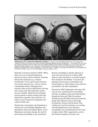 3. Planning for Long-Term Stewardship
51
Materials in Inventory Initiative (DOE 1996a),
there are as yet no feasible disposition
options for many of these materials, including
both nuclear materials (e.g., uranium
hexaflouride, U-233, spent nuclear fuel) and
non-nuclear materials (e.g., reactive sodium,
contaminated metals). Managing these
materials often involves stabilization and long-
term storage until final disposition options
become available. Much like the entombed
reactors placed in interim storage until final
disposition is possible, these materials will
require years of long-term management and
control at DOE sites.
Despite these uncertainties, the Department is
carrying out its stewardship obligations and
planning for future stewardship efforts. As the
Department accelerates cleanup, the need for
post-cleanup stewardship is also accelerated.
Because stewardship is already underway at
some sites and will soon be at others, DOE
needs to ensure that there is a smooth transition
from cleanup to stewardship. To succeed, this
planning must be done in consultation with
Federal agencies, Tribal Nations, state and local
governments, and other stakeholders.
Personnel at DOE headquarters and many field
sites are now examining future stewardship
activities. In addition, states and Tribal Nations,
through the State and Tribal Government
Working Group (STGWG) and local community
groups and coalitions (such as the Energy
Communities Alliance and the Rocky Flats
Coalition of Local Governments), are working
with the Department to raise long-term
stewardship issues and determine the best ways
to address them. Other organizations, such as
the National Academy of Sciences, the
Maintenance of Uranium Hexafluoride Cylinders. A worker at the Oak Ridge Reservation uses ultrasound to
evaluate the effects of corrosion on a steel cylinder containing depleted uranium hexafluoride — the material left over from
the uranium enrichment process. DOE owns over 46,000 cylinders of this material weighing 10 to 14 tons each. By mass,
depleted uranium makes up over 70 percent of the Department’s Materials in Inventory. After decades of storing this
material, the Department is now undertaking a conversion project to stabilize the uranium hexafluoride for final disposition.
K-1066-K Cylinder yard, K-25 Site, Oak Ridge, Tennessee January 1994.
 