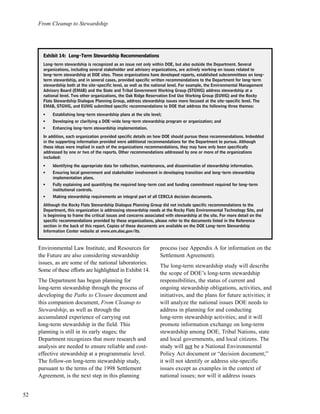 From Cleanup to Stewardship
52
Environmental Law Institute, and Resources for
the Future are also considering stewardship
issues, as are some of the national laboratories.
Some of these efforts are highlighted in Exhibit 14.
The Department has begun planning for
long-term stewardship through the process of
developing the Paths to Closure document and
this companion document, From Cleanup to
Stewardship, as well as through the
accumulated experience of carrying out
long-term stewardship in the field. This
planning is still in its early stages; the
Department recognizes that more research and
analysis are needed to ensure reliable and cost-
effective stewardship at a programmatic level.
The follow-on long-term stewardship study,
pursuant to the terms of the 1998 Settlement
Agreement, is the next step in this planning
process (see Appendix A for information on the
Settlement Agreement).
The long-term stewardship study will describe
the scope of DOE’s long-term stewardship
responsibilities, the status of current and
ongoing stewardship obligations, activities, and
initiatives, and the plans for future activities; it
will analyze the national issues DOE needs to
address in planning for and conducting
long-term stewardship activities; and it will
promote information exchange on long-term
stewardship among DOE, Tribal Nations, state
and local governments, and local citizens. The
study will not be a National Environmental
Policy Act document or “decision document;”
it will not identify or address site-specific
issues except as examples in the context of
national issues; nor will it address issues
EExxhhiibbiitt 1144:: LLoonngg--TTeerrmm SStteewwaarrddsshhiipp RReeccoommmmeennddaattiioonnss
Long-term stewardship is recognized as an issue not only within DOE, but also outside the Department. Several
organizations, including several stakeholder and advisory organizations, are actively working on issues related to
long-term stewardship at DOE sites. These organizations have developed reports, established subcommittees on long-
term stewardship, and in several cases, provided specific written recommendations to the Department for long-term
stewardship both at the site-specific level, as well as the national level. For example, the Environmental Management
Advisory Board (EMAB) and the State and Tribal Government Working Group (STGWG) address stewardship at a
national level. Two other organizations, the Oak Ridge Reservation End Use Working Group (EUWG) and the Rocky
Flats Stewardship Dialogue Planning Group, address stewardship issues more focused at the site-specific level. The
EMAB, STGWG, and EUWG submitted specific recommendations to DOE that address the following three themes:
l
Establishing long-term stewardship plans at the site level;
l
Developing or clarifying a DOE-wide long-term stewardship program or organization; and
l
Enhancing long-term stewardship implementation.
In addition, each organization provided specific details on how DOE should pursue these recommendations. Imbedded
in the supporting information provided were additional recommendations for the Department to pursue. Although
these ideas were implied in each of the organizations recommendations, they may have only been specifically
addressed by one or two of the reports. Other recommendations addressed by one or more of the organizations
included:
l
Identifying the appropriate data for collection, maintenance, and dissemination of stewardship information.
l
Ensuring local government and stakeholder involvement in developing transition and long-term stewardship
implementation plans.
l
Fully explaining and quantifying the required long-term cost and funding commitment required for long-term
institutional controls.
l
Making stewardship requirements an integral part of all CERCLA decision documents.
Although the Rocky Flats Stewardship Dialogue Planning Group did not include specific recommendations to the
Department, this organization is addressing stewardship needs at the Rocky Flats Environmental Technology Site, and
is beginning to frame the critical issues and concerns associated with stewardship at the site. For more detail on the
specific recommendations provided by these organizations, please refer to the documents listed in the Reference
section in the back of this report. Copies of these documents are available on the DOE Long-term Stewardship
Information Center website at www.em.doe.gov/lts.
 