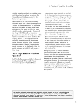 3. Planning for Long-Term Stewardship
53
specific to nuclear stockpile stewardship, other
activities related to national security, or the
Central Internet Database required by the
Settlement Agreement.
Development of the long-term stewardship
study will begin with a public scoping process.
Scoping includes opportunities for interested
parties to learn about the goals of the study,
comment on what issues or topics the study
should consider, and discuss key elements of
the study with DOE staff. As there is no
predetermined scope for the study, broad public
input is essential. Based on the results of the
scoping process, DOE will prepare a draft
study that is anticipated to be released for
public comment in Spring 2000. The public
comment process will allow comprehensive
public comment on the draft study. After the
public comment period, DOE will prepare a
final study.
What Might Future Generations
Question?
In 1995, the Department published a document
in which it asked, “What Might Future
Generations Question?” (DOE 1995a):
A question that haunts many who are involved
in the Department’s environmental management
program is: “What are we doing today that will
prompt another generation to say, ‘how could
those people – scientists, policymakers, and
environmental specialists – not have seen the
consequences of their actions?’” . . . No one
can yet know what these future questions will
be, much less the correct answers. Nonetheless,
part of the inheritance of the people working on
this new enterprise is desired to look to the
future and anticipate those questions.
If the intellectual giants of the Manhattan
Project could not foresee all of the implications
of their actions, it is particularly daunting for
those involved in this new undertaking to
consider what they might be missing in taking
on the equally challenging task of cleaning up
after the Cold War.
Perhaps a question for current and future
generations might be “How do we ensure
effective long-term stewardship of sites with
residual waste and contamination?” The
question has technical, financial, cultural, and
institutional elements. We cannot today provide
complete answers to it. But, as we conclude
cleanup operations and dispose of waste, we
will need to work together on individual,
community, state, and national levels to address
this question.
For additional information on DOE’s long-term stewardship initiatives, including the full text of this report and the
appendices, please log on to www.em.doe.gov/lts. This web address also includes reports prepared about DOE
stewardship activities by entities outside of the Department. For written copies of these or other long-term stewardship
materials, please call 1-800-7-EMDATA (1-800-736-3282).
 