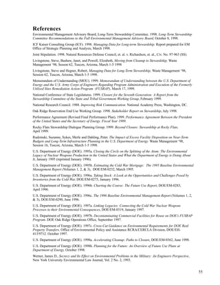 55
References
Environmental Management Advisory Board, Long-Term Stewardship Committee. 1998. Long-Term Stewardship
Committee Recommendations to the Full Environmental Management Advisory Board, October 8, 1998.
ICF Kaiser Consulting Group (ICF). 1998. Managing Data for Long-term Stewardship. Report prepared for EM
Office of Strategic Planning and Analysis, March 1998.
Joint Stipulation. 1998. Natural Resources Defense Council, et. al. v. Richardson, et. al., Civ. No. 97-963 (SS).
Livingstone, Steve, Bashaw, Janet, and Powell, Elizabeth, Moving from Cleanup to Stewardship, Waste
Management ‘98, Sesson 62, Tuscon, Arizona, March 1-5 1998
Livingstone, Steve and Hegner, Robert, Managing Data for Long-Term Stewardship, Waste Management ‘98,
Session 62, Tuscon, Arizona, March 1-5 1998.
Memorandum of Understanding (MOU). 1999. Memorandum of Understanding between the U.S. Department of
Energy and the U.S. Army Corps of Engineers Regarding Program Administration and Execution of the Formerly
Utilized Sites Remediation Action Program (FUSRAP), March 17, 1999.
National Conference of State Legislatures. 1999. Closure for the Seventh Generation: A Report from the
Stewardship Committee of the State and Tribal Government Working Group, February 1999.
National Research Council. 1988. Improving Risk Communication. National Academy Press, Washington, DC.
Oak Ridge Reservation End Use Working Group. 1998. Stakeholder Report on Stewardship, July 1998.
Performance Agreement (Revised Final Performance Plan). 1999. Performance Agreement Between the President
of the United States and the Secretary of Energy. Fiscal Year 1999.
Rocky Flats Stewardship Dialogue Planning Group. 1999. Beyond Closure: Stewardship at Rocky Flats,
April 1999.
Rudzinski, Suzanne, Sykes, Merle and Dahling, Peter. The Impact of Excess Facility Disposition on Near-Term
Budgets and Long-Term Infrastructure Planning in the U.S. Department of Energy. Waste Management ‘98,
Session 16, Tuscon, Arizona, March 1-5 1998.
U.S. Department of Energy (DOE). 1995a. Closing the Circle on the Splitting of the Atom: The Environmental
Legacy of Nuclear Weapons Production in the United States and What the Department of Energy is Doing About
It, January 1995 (reprinted January 1996).
U.S. Department of Energy (DOE). 1995b. Estimating the Cold War Mortgage: The 1995 Baseline Environmental
Management Report (Volumes 1, 2, & 3), DOE/EM-0232, March 1995.
U.S. Department of Energy (DOE). 1996a. Taking Stock: A Look at the Opportunities and Challenges Posed by
Inventories from the Cold War, DOE/EM-0275, January 1996.
U.S. Department of Energy (DOE). 1996b. Charting the Course: The Future Use Report, DOE/EM-0283,
April 1996.
U.S. Department of Energy (DOE). 1996c. The 1996 Baseline Environmental Management Report (Volumes 1, 2,
& 3), DOE/EM-0290, June 1996.
U.S. Department of Energy (DOE). 1997a. Linking Legacies: Connecting the Cold War Nuclear Weapons
Processes to their Environmental Consequences, DOE/EM-0319, January 1997.
U.S. Department of Energy (DOE). 1997b. Decontaminating Commercial Facilities for Reuse on DOE’s FUSRAP
Program. DOE Oak Ridge Operations Office, September 1997.
U.S. Department of Energy (DOE). 1997c. Cross-Cut Guidance on Environmental Requirements for DOE Real
Property Transfers. Office of Environmental Policy and Assistance RCRA/CERCLA Division, DOE/EH-
413/9712. October 1997.
U.S. Department of Energy (DOE). 1998a. Accelerating Cleanup: Paths to Closure, DOE/EM-0362, June 1998.
U.S. Department of Energy (DOE). 1998b. Planning for the Future: An Overview of Future Use Plans at
Department of Energy, October 1998.
Werner, James D., Secrecy and Its Effect on Environmental Problems in the Military: An Engineers Perspective,
New York University Environmental Law Journal, Vol. 2 No. 2, 1993.
 