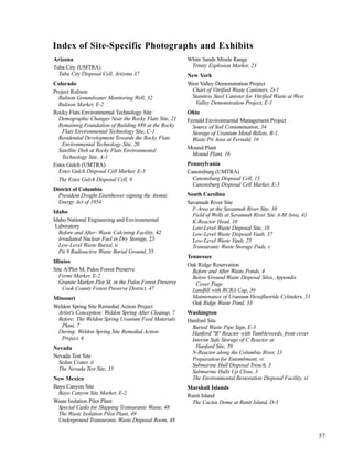 57
Arizona
Tuba City (UMTRA)
Tuba City Disposal Cell, Arizona 37
Colorado
Project Rulison
Rulison Groundwater Monitoring Well, 32
Rulison Marker, E-2
Rocky Flats Environmental Technology Site
Demographic Changes Near the Rocky Flats Site, 21
Remaining Foundation of Building 889 at the Rocky
Flats Environmental Technology Site, C-1
Residential Development Towards the Rocky Flats
Environmental Technology Site, 20
Satellite Dish at Rocky Flats Environmental
Technology Site, A-1
Estes Gulch (UMTRA)
Estes Gulch Disposal Cell Marker, E-3
The Estes Gulch Disposal Cell, 9
District of Columbia
President Dwight Eisenhower signing the Atomic
Energy Act of 1954
Idaho
Idaho National Engineering and Environmental
Laboratory
Before and After: Waste Calcining Facility, 42
Irradiated Nuclear Fuel in Dry Storage, 23
Low-Level Waste Burial, ii
Pit 9 Radioactive Waste Burial Ground, 35
Illinios
Site A/Plot M, Palos Forest Preserve
Fermi Marker, E-2
Granite Marker Plot M, in the Palos Forest Preserve
Cook County Forest Preserve District, 47
Missouri
Weldon Spring Site Remedial Action Project
Artist's Conception: Weldon Spring After Cleanup, 7
Before: The Weldon Spring Uranium Feed Materials
Plant, 7
During: Weldon Spring Site Remedial Action
Project, 6
Nevada
Nevada Test Site
Sedan Crater, ii
The Nevada Test Site, 35
New Mexico
Bayo Canyon Site
Bayo Canyon Site Marker, E-2
Waste Isolation Pilot Plant
Special Casks for Shipping Transuranic Waste, 48
The Waste Isolation Pilot Plant, 49
Underground Transuranic Waste Disposal Room, 48
White Sands Missle Range
Trinity Explosion Marker, 23
New York
West Valley Demonstration Project
Chart of Vitrified Waste Canisters, D-1
Stainless Steel Canister for Vitrified Waste at West
Valley Demonstration Project, E-1
Ohio
Fernald Environmental Management Project
Source of Soil Contamination, 34
Storage of Uranium Metal Billets, B-1
Waste Pit Area at Fernald, 16
Mound Plant
Mound Plant, 16
Pennsylvania
Canonsburg (UMTRA)
Canonsburg Disposal Cell, 13
Canonsburg Disposal Cell Marker, E-3
South Carolina
Savannah River Site
F-Area at the Savannah River Site, 38
Field of Wells at Savannah River Site A-M Area, 41
K-Reactor Head, 10
Low-Level Waste Disposal Site, 18
Low-Level Waste Disposal Vault, 37
Low-Level Waste Vault, 25
Transuranic Waste Storage Pads, v
Tennessee
Oak Ridge Reservation
Before and After Waste Ponds, 4
Below Ground Waste Disposal Silos, Appendix
Cover Page
Landfill with RCRA Cap, 36
Maintenance of Uranium Hexafluoride Cylinders, 51
Oak Ridge Waste Pond, 33
Washington
Hanford Site
Buried Waste Pipe Sign, E-3
Hanford "B" Reactor with Tumbleweeds, front cover
Interim Safe Storage of C Reactor at
Hanford Site, 39
N-Reactor along the Columbia River, 33
Preparation for Entombment, vi
Submarine Hull Disposal Trench, 3
Submarine Hulls Up Close, 3
The Environmental Restoration Disposal Facility, vi
Marshall Islands
Runit Island
The Cactus Dome at Runit Island, D-3
Index of Site-Specific Photographs and Exhibits
 