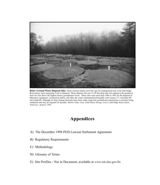Appendices
A) The December 1998 PEIS Lawsuit Settlement Agreement
B) Regulatory Requirements
C) Methodology
D) Glossary of Terms
E) Site Profiles - Not in Document, available at www.em.doe.gov/lts
Below Ground Waste Disposal Silos. These concrete domes form the caps for underground silos at the Oak Ridge
Reservation, each measuring 8 feet in diameter. These disposal silos are 15-20 feet deep and were placed in the ground at
least two feet above the highest known groundwater levels. These silos were used from 1986 to 1993 for the disposal of
laboratory equipment, construction debris, and other dry waste contaminated principally with cesium-137, strontium-90,
and cobalt-60. Although no final cleanup decisions have been made, long-term groundwater monitoring is currently being
conducted and may be required for decades. Melton Valley Area, Solid Waste Storage Area 6, Oak Ridge Reservation,
Tennessee, January 1994.
 