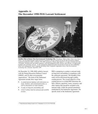 A-1
On December 14, 1998, DOE settled a lawsuit
with the Natural Resources Defense Council
(NRDC), and 38 other environmental
organizations.1
The terms of the Settlement
Agreement include three major items:
l
A central Internet database with information on
waste, facilities, and contaminated media, as
well as information on waste transfers;
l
A study on long-term stewardship; and
l
A $6.25 million fund for technical and scientific
reviews.
DOE is preparing to conduct a national study
on long-term stewardship in compliance with
the settlement agreement. The breadth of this
study will be determined through a public
scoping process. The overall objective of the
scoping process is to help DOE determine the
facts, analysis, questions, issues, resources, and
other matters that should be included in the
national study, within the general parameters
established by the Settlement Agreement. The
specific terms of the Settlement Agreement
Appendix A:
The December 1998 PEIS Lawsuit Settlement
1. Natural Resources Defense Council, et. al. v. Richardson, et. al., Civ. No. 97-963 (SS).
Satellite Dish at Rocky Flats Environmental Technology Site. The phrase, "Make it Safe, Clean it Up, Close it
Down" was developed through a public process to summarize the new mission for the site after the nuclear weapons
component production ended. In March 1995, DOE sponsored a "Rocky Flats Summit" in Arvada, Colorado involving
150 people, including state and federal regulators, local and headquarters DOE officials, state officials, oversight group
members and community activists. At this meeting the fundamental goals and priorities for the site were established,
which were subsequently used to negotiate the Rocky Flats Compliance Agreement. Rocky Flats Environmental
Technology Site, Colorado, September 1999.
 
