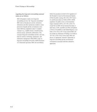 From Cleanup to Stewardship
regarding the long-term stewardship national
study are as follows:
DOE will prepare a study on its long-term
stewardship activities. By “long-term stewardship,”
DOE refers to the physical controls, institutions,
information and other mechanisms needed to ensure
protection of people and the environment at sites
where DOE has completed or plans to complete
“cleanup” (e.g., landfill closures, remedial actions,
removal actions, and facility stabilization). This
concept of long-term stewardship includes, inter alia,
land use controls, monitoring, maintenance, and
information management. While DOE’s study on
long-term stewardship will not be a NEPA document
or its functional equivalent, DOE will, nevertheless,
follow the procedures set forth in the regulations of
the President’s Council on Environmental Quality
(CEQ) for public scoping, 40 C.F.R § 1501.7(a)(1)-
(2), and the procedures set forth in DOE’s NEPA
regulations for public review, of environmental
impact statements (EIS’s), 10 C.F.R. § 1021.313,
except that (a) DOE will not transmit the study, in
draft form, to EPA, and DOE (not EPA) will publish
a Notice of Availability in the Federal Register, as set
forth in 10 C.F.R. § 1021.313(a); and (b) DOE will
not include any Statement of Findings as set forth in
10 C.F.R. § 1021.313(c). In the study, DOE will
discuss, as appropriate, alternative approaches to
long-term stewardship and the environmental
consequences associated with those alternative
approaches.
A-2
 