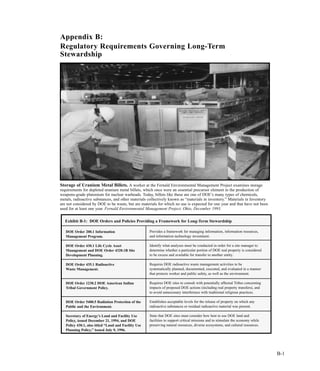 Exhibit B-1: DOE Orders and Policies Providing a Framework for Long-Term Stewardship
Provides a framework for managing information, information resources,
and information technology investment.
Identify what analyses must be conducted in order for a site manager to
determine whether a particular portion of DOE real property is considered
to be excess and available for transfer to another entity.
Requires DOE radioactive waste management activities to be
systematically planned, documented, executed, and evaluated in a manner
that protects worker and public safety, as well as the environment.
Requires DOE sites to consult with potentially affected Tribes concerning
impacts of proposed DOE actions (including real property transfers), and
to avoid unnecessary interference with traditional religious practices.
Establishes acceptable levels for the release of property on which any
radioactive substances or residual radioactive material was present.
State that DOE sites must consider how best to use DOE land and
facilities to support critical missions and to stimulate the economy while
preserving natural resources, diverse ecosystems, and cultural resources.
DOE Order 200.1 Information
Management Program.
DOE Order 430.1 Life Cycle Asset
Management and DOE Order 4320.1B Site
Development Planning.
DOE Order 435.1 Radioactive
Waste Management.
DOE Order 1230.2 DOE American Indian
Tribal Government Policy.
DOE Order 5400.5 Radiation Protection of the
Public and the Environment.
Secretary of Energy’s Land and Facility Use
Policy, issued December 21, 1994, and DOE
Policy 430.1, also titled “Land and Facility Use
Planning Policy,” issued July 9, 1996.
B-1
Appendix B:
Regulatory Requirements Governing Long-Term
Stewardship
Storage of Uranium Metal Billets. A worker at the Fernald Environmental Management Project examines storage
requirements for depleted uranium metal billets, which once were an essential precursor element in the production of
weapons-grade plutonium for nuclear warheads. Today, billets like these are one of DOE’s many types of chemicals,
metals, radioactive substances, and other materials collectively known as “materials in inventory.” Materials in Inventory
are not considered by DOE to be waste, but are materials for which no use is expected for one year and that have not been
used for at least one year. Fernald Environmental Management Project, Ohio, December 1993.
 