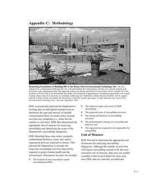 C-1
DOE reviewed and analyzed the Department’s
existing data on anticipated cleanup levels to
determine the type and amount of residual
contamination likely to remain when cleanup
activities are completed (i.e., when the site
reaches its end state). DOE then determined the
appropriate unit of measure for analyzing
stewardship and identifying the scope of the
Department’s stewardship obligations.
DOE identified those sites where residually
contaminated facilities, water, soil, and/or
engineered units are expected to remain. This
allowed the Department to estimate the
long-term stewardship activities that will be
required to protect human health and the
environment. Information for each site includes:
l
The location of sites expected to require
stewardship by DOE;
l
The expected nature and extent of DOE
stewardship;
l
The projected costs of stewardship activities;
l
The timing and duration of stewardship
activities;
l
The projected post-cleanup site ownership and
land use; and
l
The organizations expected to be responsible for
stewardship.
Unit of Measure
DOE first had to determine the appropriate unit
of measure for analyzing stewardship
obligations. Although the number of acres that
will require stewardship seemed to be the most
consistent unit of measure, data were not readily
available at that level of detail for most sites;
most DOE data are currently recorded and
Appendix C: Methodology
Remaining Foundation of Building 889 at the Rocky Flats Environmental Technology Site. The first
radioactively contaminated building at the site to be demolished, this multi-purpose facility was a former uranium and
beryllium waste repackaging plant that supported rolling and milling operations. Current plans call for virtually all of the
facilities at Rocky Flats to be demolished and rubble to be disposed of appropriately. Foundations and utilities will remain
in place unless removal is necessary to remediate underlying soil. Subsurface utilities between facilities will be capped
and left in place. Future use options for this portion of the site include open space or light industrial uses. Rocky Flats
Environmental Technology Site, Colorado, September 1999.
 