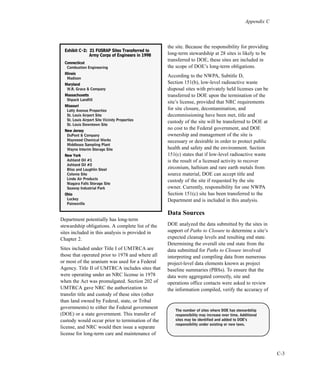 Appendix C
C-3
Department potentially has long-term
stewardship obligations. A complete list of the
sites included in this analysis is provided in
Chapter 2.
Sites included under Title I of UMTRCA are
those that operated prior to 1978 and where all
or most of the uranium was used for a Federal
Agency. Title II of UMTRCA includes sites that
were operating under an NRC license in 1978
when the Act was promulgated. Section 202 of
UMTRCA gave NRC the authorization to
transfer title and custody of these sites (other
than land owned by Federal, state, or Tribal
governments) to either the Federal government
(DOE) or a state government. This transfer of
custody would occur prior to termination of the
license, and NRC would then issue a separate
license for long-term care and maintenance of
the site. Because the responsibility for providing
long-term stewardship at 28 sites is likely to be
transferred to DOE, these sites are included in
the scope of DOE’s long-term obligations.
According to the NWPA, Subtitle D,
Section 151(b), low-level radioactive waste
disposal sites with privately held licenses can be
transferred to DOE upon the termination of the
site’s license, provided that NRC requirements
for site closure, decontamination, and
decommissioning have been met, title and
custody of the site will be transferred to DOE at
no cost to the Federal government, and DOE
ownership and management of the site is
necessary or desirable in order to protect public
health and safety and the environment. Section
151(c) states that if low-level radioactive waste
is the result of a licensed activity to recover
zirconium, hafnium and rare earth metals from
source material, DOE can accept title and
custody of the site if requested by the site
owner. Currently, responsibility for one NWPA
Section 151(c) site has been transferred to the
Department and is included in this analysis.
Data Sources
DOE analyzed the data submitted by the sites in
support of Paths to Closure to determine a site’s
expected cleanup levels and resulting end state.
Determining the overall site end state from the
data submitted for Paths to Closure involved
interpreting and compiling data from numerous
project-level data elements known as project
baseline summaries (PBSs). To ensure that the
data were aggregated correctly, site and
operations office contacts were asked to review
the information compiled, verify the accuracy of
EExxhhiibbiitt CC--22:: 2211 FFUUSSRRAAPP SSiitteess TTrraannssffeerrrreedd ttoo
AArrmmyy CCoorrppss ooff EEnnggiinneeeerrss iinn 11999988
CCoonnnneeccttiiccuutt
Combustion Engineering
IIlllliinnooiiss
Madison
MMaarryyllaanndd
W.R. Grace & Company
MMaassssaacchhuusseettttss
Shpack Landfill
MMiissssoouurrii
Latty Avenue Properties
St. Louis Airport Site
St. Louis Airport Site Vicinity Properties
St. Louis Downtown Site
NNeeww JJeerrsseeyy
DuPont & Company
Maywood Chemical Works
Middlesex Sampling Plant
Wayne Interim Storage Site
NNeeww YYoorrkk
Ashland Oil #1
Ashland Oil #2
Bliss and Laughlin Steel
Colonie Site
Linde Air Products
Niagara Falls Storage Site
Seaway Industrial Park
OOhhiioo
Luckey
Painesville
The number of sites where DOE has stewardship
responsibility may increase over time. Additional
sites may be identified and added to DOE’s
responsibility under existing or new laws.
 