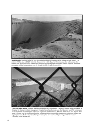 vi
Low-Level Waste Burial. The Idaho National Engineering and Environmental Laboratory disposes of low-level waste in
this pit at the Radioactive Waste Management Complex Subsurface Disposal Area. The laboratory has 4,700 cubic meters
of low-level waste in inventory and is projected to generate an additional 115,000 cubic meters in the next 35 years. New
waste will come from facility decommissioning and dismantlement, treating and characterizing other waste streams, and
ongoing processes. Radioactive Waste Management Complex, Idaho National Engineering and Environmental
Laboratory, Idaho, March 1994.
Sedan Crater. This crater is the site of a 110-kiloton thermonuclear explosion at the Nevada Test Site in 1962. The
crater is 600 feet deep and 1,200 feet wide. Because of the widely dispersed plutonium and other radionuclides that
resulted from this explosion, this test area and others will require long-term institutional controls to prevent inadvertent
exposure to residual contamination. Area 10, Nevada Test Site, Nevada, October 1984.
 