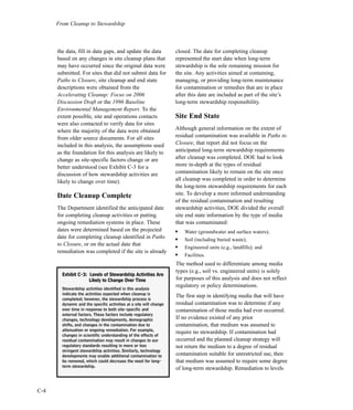 C-4
From Cleanup to Stewardship
the data, fill in data gaps, and update the data
based on any changes in site cleanup plans that
may have occurred since the original data were
submitted. For sites that did not submit data for
Paths to Closure, site cleanup and end state
descriptions were obtained from the
Accelerating Cleanup: Focus on 2006
Discussion Draft or the 1996 Baseline
Environmental Management Report. To the
extent possible, site and operations contacts
were also contacted to verify data for sites
where the majority of the data were obtained
from older source documents. For all sites
included in this analysis, the assumptions used
as the foundation for this analysis are likely to
change as site-specific factors change or are
better understood (see Exhibit C-3 for a
discussion of how stewardship activities are
likely to change over time).
Date Cleanup Complete
The Department identified the anticipated date
for completing cleanup activities or putting
ongoing remediation systems in place. These
dates were determined based on the projected
date for completing cleanup identified in Paths
to Closure, or on the actual date that
remediation was completed if the site is already
closed. The date for completing cleanup
represented the start date when long-term
stewardship is the sole remaining mission for
the site. Any activities aimed at containing,
managing, or providing long-term maintenance
for contamination or remedies that are in place
after this date are included as part of the site’s
long-term stewardship responsibility.
Site End State
Although general information on the extent of
residual contamination was available in Paths to
Closure, that report did not focus on the
anticipated long-term stewardship requirements
after cleanup was completed. DOE had to look
more in-depth at the types of residual
contamination likely to remain on the site once
all cleanup was completed in order to determine
the long-term stewardship requirements for each
site. To develop a more informed understanding
of the residual contamination and resulting
stewardship activities, DOE divided the overall
site end state information by the type of media
that was contaminated:
l
Water (groundwater and surface waters);
l
Soil (including buried waste);
l
Engineered units (e.g., landfills); and
l
Facilities.
The method used to differentiate among media
types (e.g., soil vs. engineered units) is solely
for purposes of this analysis and does not reflect
regulatory or policy determinations.
The first step in identifying media that will have
residual contamination was to determine if any
contamination of those media had ever occurred.
If no evidence existed of any prior
contamination, that medium was assumed to
require no stewardship. If contamination had
occurred and the planned cleanup strategy will
not return the medium to a degree of residual
contamination suitable for unrestricted use, then
that medium was assumed to require some degree
of long-term stewardship. Remediation to levels
EExxhhiibbiitt CC--33:: LLeevveellss ooff SStteewwaarrddsshhiipp AAccttiivviittiieess AArree
LLiikkeellyy ttoo CChhaannggee OOvveerr TTiimmee
Stewardship activities identified in this analysis
indicate the activities expected when cleanup is
completed; however, the stewardship process is
dynamic and the specific activities at a site will change
over time in response to both site-specific and
external factors. These factors include regulatory
changes, technology developments, demographic
shifts, and changes in the contamination due to
attenuation or ongoing remediation. For example,
changes in scientific understanding of the effects of
residual contamination may result in changes to our
regulatory standards resulting in more or less
stringent stewardship activities. Similarly, technology
developments may enable additional contamination to
be removed, which could decrease the need for long-
term stewardship.
 