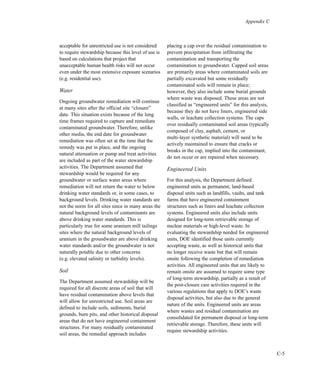 C-5
Appendix C
acceptable for unrestricted use is not considered
to require stewardship because this level of use is
based on calculations that project that
unacceptable human health risks will not occur
even under the most extensive exposure scenarios
(e.g. residential use).
Water
Ongoing groundwater remediation will continue
at many sites after the official site “closure”
date. This situation exists because of the long
time frames required to capture and remediate
contaminated groundwater. Therefore, unlike
other media, the end date for groundwater
remediation was often set at the time that the
remedy was put in place, and the ongoing
natural attenuation or pump and treat activities
are included as part of the water stewardship
activities. The Department assumed that
stewardship would be required for any
groundwater or surface water areas where
remediation will not return the water to below
drinking water standards or, in some cases, to
background levels. Drinking water standards are
not the norm for all sites since in many areas the
natural background levels of contaminants are
above drinking water standards. This is
particularly true for some uranium mill tailings
sites where the natural background levels of
uranium in the groundwater are above drinking
water standards and/or the groundwater is not
naturally potable due to other concerns
(e.g. elevated salinity or turbidity levels).
Soil
The Department assumed stewardship will be
required for all discrete areas of soil that will
have residual contamination above levels that
will allow for unrestricted use. Soil areas are
defined to include soils, sediments, burial
grounds, burn pits, and other historical disposal
areas that do not have engineered containment
structures. For many residually contaminated
soil areas, the remedial approach includes
placing a cap over the residual contamination to
prevent precipitation from infiltrating the
contamination and transporting the
contamination to groundwater. Capped soil areas
are primarily areas where contaminated soils are
partially excavated but some residually
contaminated soils will remain in place;
however, they also include some burial grounds
where waste was disposed. These areas are not
classified as “engineered units” for this analysis,
because they do not have liners, engineered side
walls, or leachate collection systems. The caps
over residually contaminated soil areas (typically
composed of clay, asphalt, cement, or
multi-layer synthetic material) will need to be
actively maintained to ensure that cracks or
breaks in the cap, implied into the contaminant,
do not occur or are repaired when necessary.
Engineered Units
For this analysis, the Department defined
engineered units as permanent, land-based
disposal units such as landfills, vaults, and tank
farms that have engineered containment
structures such as liners and leachate collection
systems. Engineered units also include units
designed for long-term retrievable storage of
nuclear materials or high-level waste. In
evaluating the stewardship needed for engineered
units, DOE identified those units currently
accepting waste, as well as historical units that
no longer receive waste but that will remain
onsite following the completion of remediation
activities. All engineered units that are likely to
remain onsite are assumed to require some type
of long-term stewardship, partially as a result of
the post-closure care activities required in the
various regulations that apply to DOE’s waste
disposal activities, but also due to the general
nature of the units. Engineered units are areas
where wastes and residual contamination are
consolidated for permanent disposal or long-term
retrievable storage. Therefore, these units will
require stewardship activities.
 