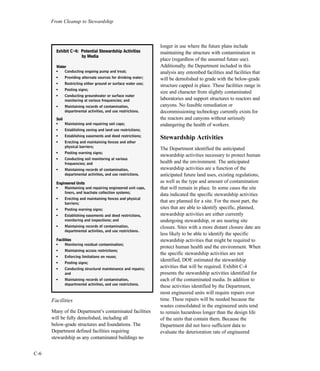 From Cleanup to Stewardship
C-6
Facilities
Many of the Department’s contaminated facilities
will be fully demolished, including all
below-grade structures and foundations. The
Department defined facilities requiring
stewardship as any contaminated buildings no
longer in use where the future plans include
maintaining the structure with contamination in
place (regardless of the assumed future use).
Additionally, the Department included in this
analysis any entombed facilities and facilities that
will be demolished to grade with the below-grade
structure capped in place. These facilities range in
size and character from slightly contaminated
laboratories and support structures to reactors and
canyons. No feasible remediation or
decommissioning technology currently exists for
the reactors and canyons without seriously
endangering the health of workers.
Stewardship Activities
The Department identified the anticipated
stewardship activities necessary to protect human
health and the environment. The anticipated
stewardship activities are a function of the
anticipated future land uses, existing regulations,
as well as the type and amount of contamination
that will remain in place. In some cases the site
data indicated the specific stewardship activities
that are planned for a site. For the most part, the
sites that are able to identify specific, planned,
stewardship activities are either currently
undergoing stewardship, or are nearing site
closure. Sites with a more distant closure date are
less likely to be able to identify the specific
stewardship activities that might be required to
protect human health and the environment. When
the specific stewardship activities are not
identified, DOE estimated the stewardship
activities that will be required. Exhibit C-4
presents the stewardship activities identified for
each of the contaminated media. In addition to
these activities identified by the Department,
most engineered units will require repairs over
time. These repairs will be needed because the
wastes consolidated in the engineered units tend
to remain hazardous longer than the design life
of the units that contain them. Because the
Department did not have sufficient data to
evaluate the deterioration rate of engineered
EExxhhiibbiitt CC--44:: PPootteennttiiaall SStteewwaarrddsshhiipp AAccttiivviittiieess
bbyy MMeeddiiaa
WWaatteerr
l
Conducting ongoing pump and treat;
l
Providing alternate sources for drinking water;
l
Restricting either ground or surface water use;
l
Posting signs;
l
Conducting groundwater or surface water
monitoring at various frequencies; and
l
Maintaining records of contamination,
departmental activities, and use restrictions.
SSooiill
l
Maintaining and repairing soil caps;
l
Establishing zoning and land use restrictions;
l
Establishing easements and deed restrictions;
l
Erecting and maintaining fences and other
physical barriers;
l
Posting warning signs;
l
Conducting soil monitoring at various
frequencies; and
l
Maintaining records of contamination,
departmental activities, and use restrictions.
EEnnggiinneeeerreedd UUnniittss
l
Maintaining and repairing engineered unit caps,
liners, and leachate collection systems;
l
Erecting and maintaining fences and physical
barriers;
l
Posting warning signs;
l
Establishing easements and deed restrictions,
monitoring and inspections; and
l
Maintaining records of contamination,
departmental activities, and use restrictions.
FFaacciilliittiieess
l
Monitoring residual contamination;
l
Maintaining access restrictions;
l
Enforcing limitations on reuse;
l
Posting signs;
l
Conducting structural maintenance and repairs;
and
l
Maintaining records of contamination,
departmental activities, and use restrictions.
 
