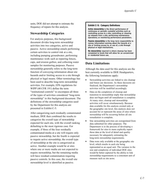 Appendix C
C-7
units, DOE did not attempt to estimate the
frequency of repairs for this analysis.
Stewardship Categories
For analysis purposes, this background
document divides long-term stewardship
activities into two categories, active and
passive. Active stewardship entails performing
certain activities to control risk at a site,
including pumping groundwater; performing
maintenance work such as repairing fences,
caps, and erosion gullies; and collecting water
samples for monitoring purposes. Passive
stewardship generally refers to the long-term
function of conveying information about site
hazards and/or limiting access to a site through
physical or legal means. Other terminology has
been used to describe long-term stewardship
activities. For example, EPA regulations for
WIPP (40 CFR 191) define the term
“institutional controls” to encompass all three
of the types of activities considered “long-term
stewardship” in this background document. The
definitions of the stewardship categories used
by the Department for this analysis are
presented in Exhibit C-5.
After categorizing each residually contaminated
medium, DOE then combined the results to
categorize the overall type of stewardship
expected for each site, with the overall ranking
defaulting to the most rigorous case. For
example, if three of the four residually
contaminated media at a site will require only
passive stewardship, but the fourth is expected
to require active stewardship, the overall type
of stewardship at the site is categorized as
active. Another example would be at sites
where one or more media are not expected to
require stewardship, but the remaining media
will have residual contamination requiring
passive controls. In this case, the overall site
stewardship level is identified as passive.
Data Limitations
Although the data used for this analysis are the
best currently available to DOE Headquarters,
the following limitations apply:
l
Stewardship activities are linked to site cleanup
and future use decisions. As these decisions are
finalized, the Department’s stewardship
activities will be modified accordingly.
l
Data on the completion of cleanup and
transition to stewardship imply that stewardship
does not begin until all remediation is complete.
At many sites, cleanup and stewardship
activities will occur simultaneously. Because
data available for this analysis existed only at
the geographic site level, this analysis does not
account for or represent the areas of sites where
stewardship will be occurring before all site
remediation is complete.
l
Site stewardship activities are extrapolated from
data submitted for other purposes. The
Department is in the process of developing a
framework for sites to more explicitly report
these data at the level of detail and quality
necessary for adequately estimating the
long-term stewardship requirements.
l
Data were only available at the geographic site
level, which results in each site being
represented as an equal unit. The variance in the
size and complexity of individual DOE sites
would be better captured by the ability to link
stewardship requirements to a consistent unit of
measure such as site acres.
EExxhhiibbiitt CC--55:: CCaatteeggoorryy DDeeffiinniittiioonnss
AAccttiivvee sstteewwaarrddsshhiipp is the direct performance of
continuous or periodic custodial activities such as
controlling access to a site; controlling or cleaning
up releases from a site; performing maintenance
operations; or monitoring performance parameters.
PPaassssiivvee sstteewwaarrddsshhiipp is the long-term responsibility to
convey information warning about the hazards at a
site or limiting access to, or use of, a site through
physical or legal mechanisms.
NNoo sstteewwaarrddsshhiipp required is where cleanup has been
completed to levels that will allow for an unrestricted
or residential future use.
 