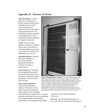 D-1
Active Stewardship: The direct
performance of continuous or
periodic custodial activities such as
controlling access to a site by
means other than passive
institutional controls; controlling or
cleaning up releases from a site;
performing maintenance operations
on remediated areas at a site; or
monitoring performance parameters
at a disposal or release site.
Activity: The rate at which
radioactive material emits radiation,
stated in terms of the number of
nuclear disintegrations occurring in
a unit of time; the common unit of
radioactivity is the curie (Ci).
Agricultural land use: Unfenced
areas where subsistence or
commercial agriculture
predominates without any
restrictions on surface or
groundwater use.
Atomic Energy Act: The Federal
law that regulates the production
and uses of atomic power. The act
was passed in 1946 and amended
substantially in 1954 and several
times since then.
Atomic Energy Commission:
Created by the United States
Congress in 1946 as the civilian
agency responsible for producing
nuclear weapons. It also researched
and regulated atomic energy. In 1975, its weapons
production and research activities were transferred
to the Energy Research and Development
Administration, and its regulatory responsibility
was given to the new Nuclear Regulatory
Commission.
Base Case: The estimate of total program cost
(e.g., in the 1995 and 1996 Baseline Environmental
Appendix D: Glossary of Terms
Chart of Vitrified Waste Canisters. At the West Valley Demonstration
Project, high-level radioactive waste is being combined with borosilicate
glass-forming chemicals and melted in a high-temperature melter in a process
called vitrification. Heating the melter to approximately 2000
o
F produces a
molten waste/glass blend that is poured into stainless steel canisters and
placed in an interim storage facility to await disposal in the proposed
geologic repository. The interim storage facility currently holds
approximately 240 canisters and eventually may hold as many as 300. As
each canister is placed in the storage facility, the date and location are noted
on this chart. West Valley Demonstration Project, New York, June 1999.
 