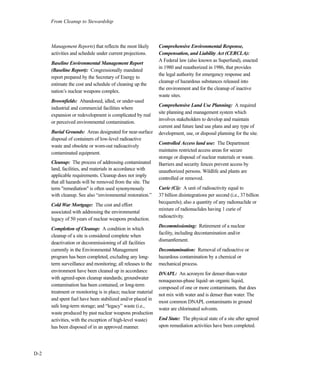 From Cleanup to Stewardship
D-2
Management Reports) that reflects the most likely
activities and schedule under current projections.
Baseline Environmental Management Report
(Baseline Report): Congressionally mandated
report prepared by the Secretary of Energy to
estimate the cost and schedule of cleaning up the
nation’s nuclear weapons complex.
Brownfields: Abandoned, idled, or under-used
industrial and commercial facilities where
expansion or redevelopment is complicated by real
or perceived environmental contamination.
Burial Grounds: Areas designated for near-surface
disposal of containers of low-level radioactive
waste and obsolete or worn-out radioactively
contaminated equipment.
Cleanup: The process of addressing contaminated
land, facilities, and materials in accordance with
applicable requirements. Cleanup does not imply
that all hazards will be removed from the site. The
term "remediation" is often used synonymously
with cleanup. See also “environmental restoration.”
Cold War Mortgage: The cost and effort
associated with addressing the environmental
legacy of 50 years of nuclear weapons production.
Completion of Cleanup: A condition in which
cleanup of a site is considered complete when
deactivation or decommissioning of all facilities
currently in the Environmental Management
program has been completed, excluding any long-
term surveillance and monitoring; all releases to the
environment have been cleaned up in accordance
with agreed-upon cleanup standards; groundwater
contamination has been contained, or long-term
treatment or monitoring is in place; nuclear material
and spent fuel have been stabilized and/or placed in
safe long-term storage; and “legacy” waste (i.e.,
waste produced by past nuclear weapons production
activities, with the exception of high-level waste)
has been disposed of in an approved manner.
Comprehensive Environmental Response,
Compensation, and Liability Act (CERCLA):
A Federal law (also known as Superfund), enacted
in 1980 and reauthorized in 1986, that provides
the legal authority for emergency response and
cleanup of hazardous substances released into
the environment and for the cleanup of inactive
waste sites.
Comprehensive Land Use Planning: A required
site planning and management system which
involves stakeholders to develop and maintain
current and future land use plans and any type of
development, use, or disposal planning for the site.
Controlled Access land use: The Department
maintains restricted access areas for secure
storage or disposal of nuclear materials or waste.
Barriers and security fences prevent access by
unauthorized persons. Wildlife and plants are
controlled or removed.
Curie (Ci): A unit of radioactivity equal to
37 billion disintegrations per second (i.e., 37 billion
becquerels); also a quantity of any radionuclide or
mixture of radionuclides having 1 curie of
radioactivity.
Decommissioning: Retirement of a nuclear
facility, including decontamination and/or
dismantlement.
Decontamination: Removal of radioactive or
hazardous contamination by a chemical or
mechanical process.
DNAPL: An acronym for denser-than-water
nonaqueous-phase liquid–an organic liquid,
composed of one or more contaminants, that does
not mix with water and is denser than water. The
most common DNAPL contaminants in ground
water are chlorinated solvents.
End State: The physical state of a site after agreed
upon remediation activities have been completed.
 