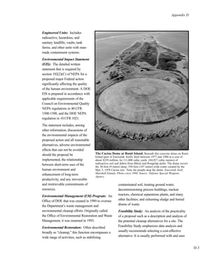 Appendix D
D-3
Engineered Units: Includes
radioactive, hazardous, and
sanitary landfills; vaults; tank
farms; and other units with man-
made containment systems.
Environmental Impact Statement
(EIS): The detailed written
statement that is required by
section 102(2)(C) of NEPA for a
proposed major Federal action
significantly affecting the quality
of the human environment. A DOE
EIS is prepared in accordance with
applicable requirements of the
Council on Environmental Quality
NEPA regulations in 40 CFR
1500-1508, and the DOE NEPA
regulation in 10 CFR 1021.
The statement includes, among
other information, discussions of
the environmental impacts of the
proposed action and all reasonable
alternatives, adverse environmental
effects that can not be avoided
should the proposal be
implemented, the relationship
between short-term uses of the
human environment and
enhancement of long-term
productivity, and any irreversible
and irretrievable commitments of
resources.
Environmental Management (EM) Program: An
Office of DOE that was created in 1989 to oversee
the Department’s waste management and
environmental cleanup efforts. Originally called
the Office of Environmental Restoration and Waste
Management, it was renamed in 1993.
Environmental Restoration: Often described
broadly as “cleanup,” this function encompasses a
wide range of activities, such as stabilizing
contaminated soil; treating ground water;
decommissioning process buildings, nuclear
reactors, chemical separations plants, and many
other facilities; and exhuming sludge and buried
drums of waste.
Feasibility Study: An analysis of the practicality
of a proposal such as a description and analysis of
the potential cleanup alternatives for a site. The
Feasibility Study emphasizes data analysis and
usually recommends selecting a cost-effective
alternative. It is usually performed with and uses
The Cactus Dome at Runit Island. Beneath this concrete dome on Runit
Island (part of Enewetak Atoll), built between 1977 and 1980 at a cost of
about $239 million, lie 111,000 cubic yards (84,927 cubic meters) of
radioactive soil and debris from Bikini and Rongelap atolls. The dome covers
the 30-foot (9 meter) deep, 350-foot (107 meter) wide crater created by the
May 5, 1958 Cactus test. Note the people atop the dome. Enewetak Atoll,
Marshall Islands. Photo circa 1990. Source: Defense Special Weapons
Agency.
 